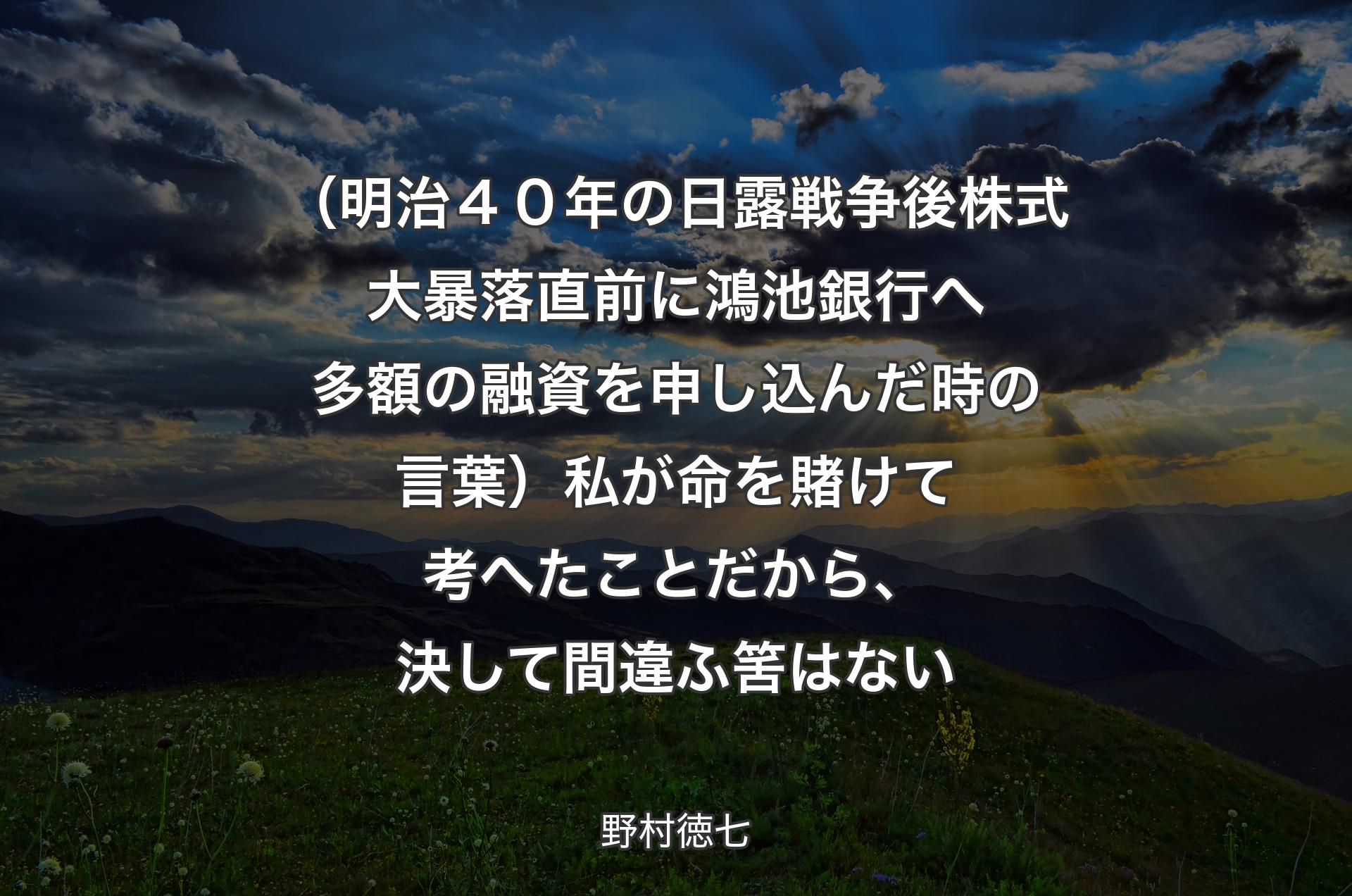 （明治４０年の日露戦争後株式大暴落直前に鴻池銀行へ多額の融資を申し込んだ時の言葉）私が命を賭けて考へたことだから、決して間違ふ筈はない - 野村徳七