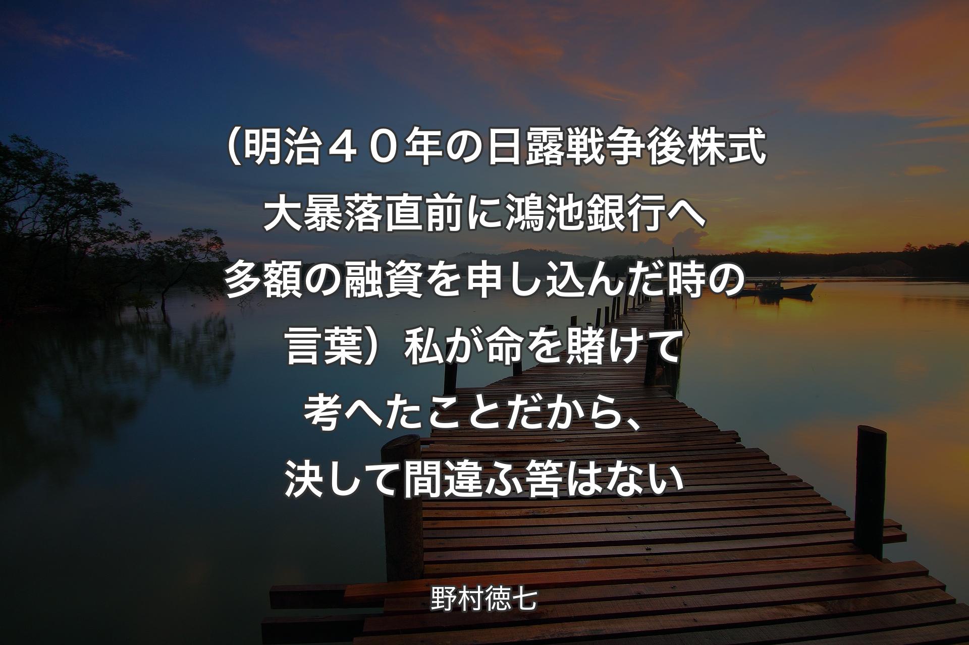 【背景3】（明治４０年の日露戦争後株式大暴落直前に鴻池銀行へ多額の融資を申し込んだ時の言葉）私が命を賭けて考へたことだから、決して間違ふ筈はない - 野村徳七