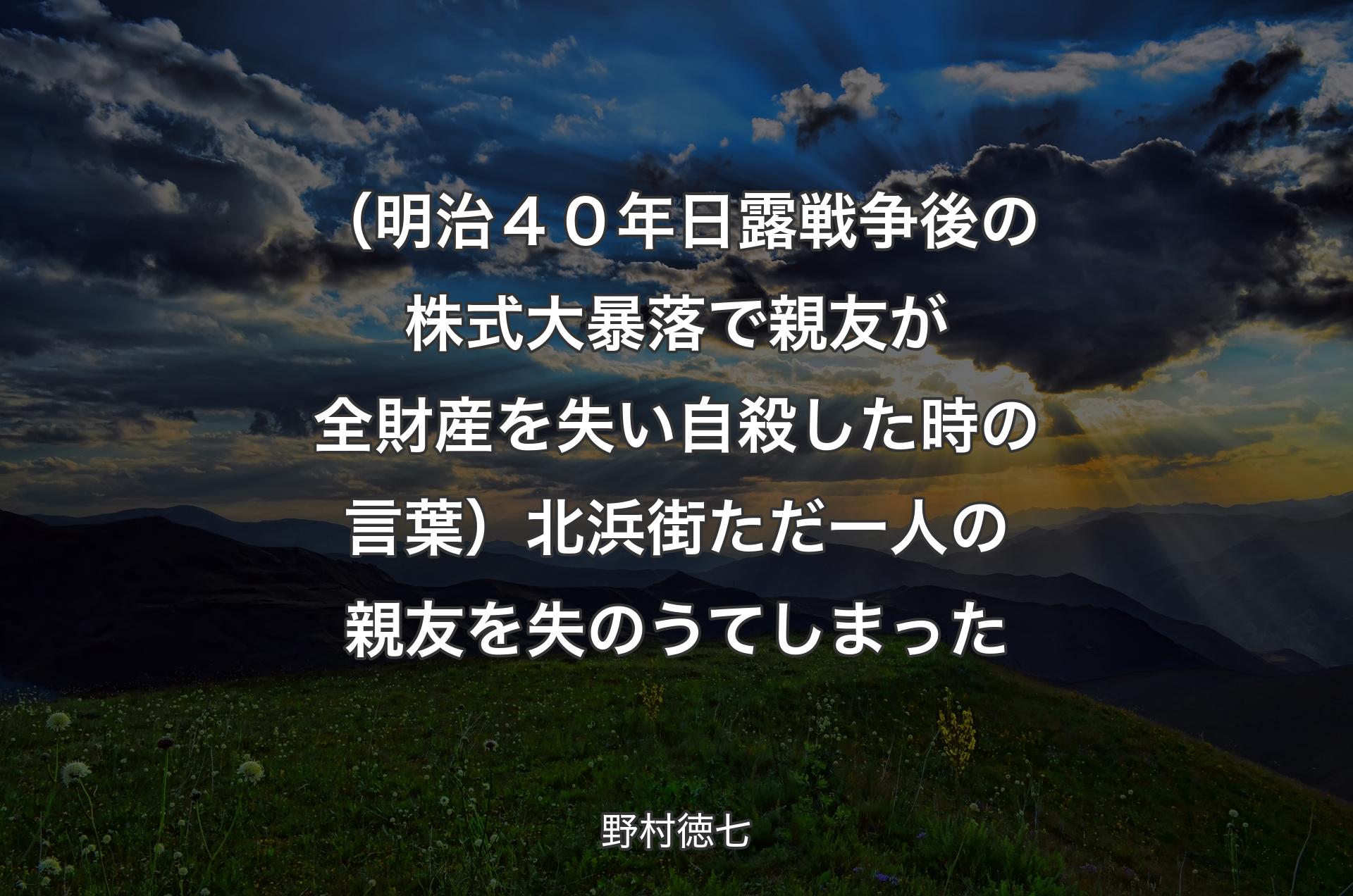 （明治４０年日露戦争後の株式大暴落で親友が全財産を失い自殺した時の言葉）北浜街ただ一人の親友を失のうてしまった - 野村徳七