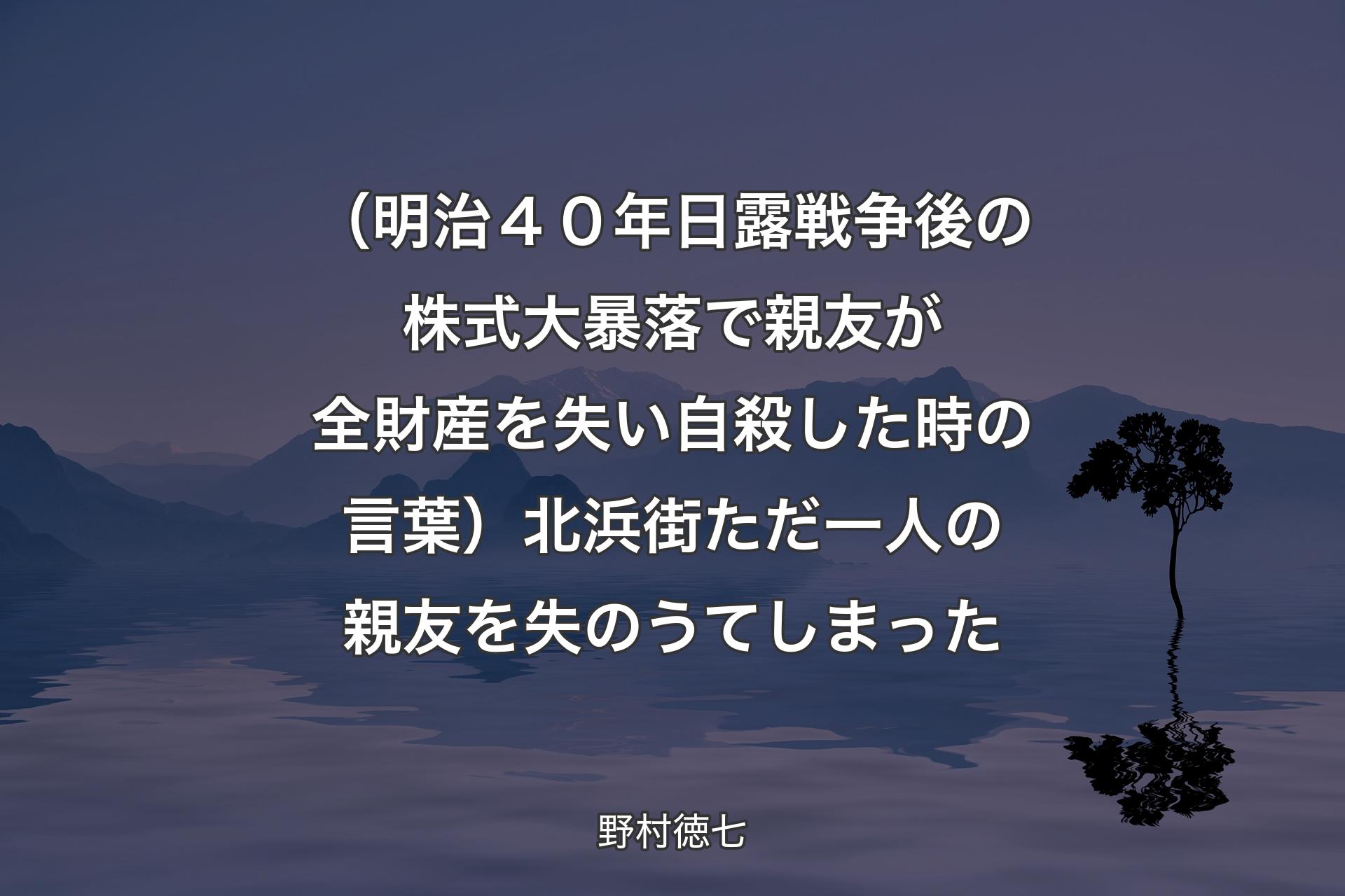 【背景4】（明治４０年日露戦争後の株式大暴落で親友が全財産を失い自殺した時の言葉）北浜街ただ一人の親友を失のうてしまった - 野村徳七