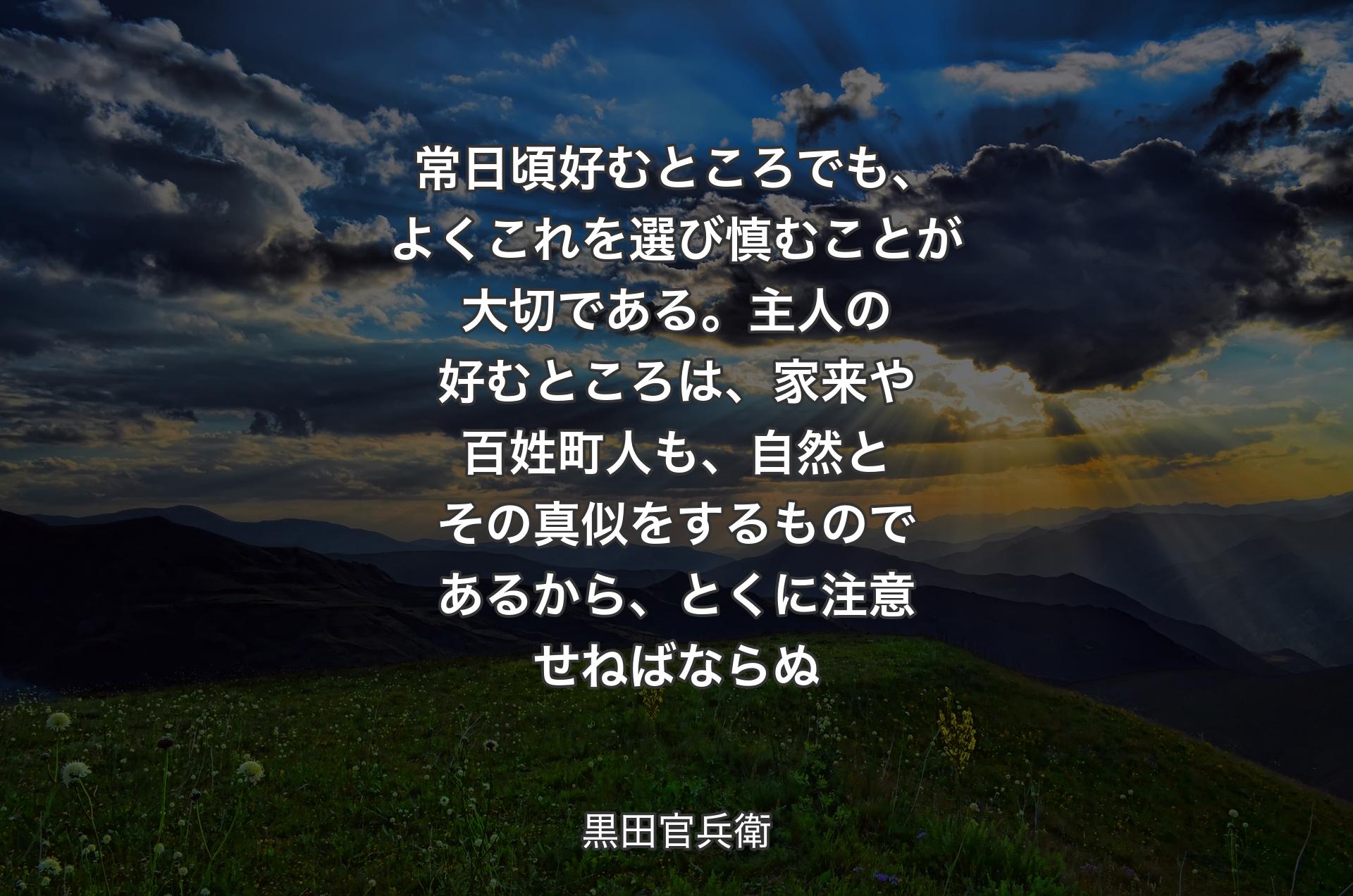 常日頃好むところでも、よくこれを選び慎むことが大切である。主人の好むところは、家来や百姓町人も、自然とその真似をするものであるから、とくに注意せねばならぬ - 黒田官兵衛