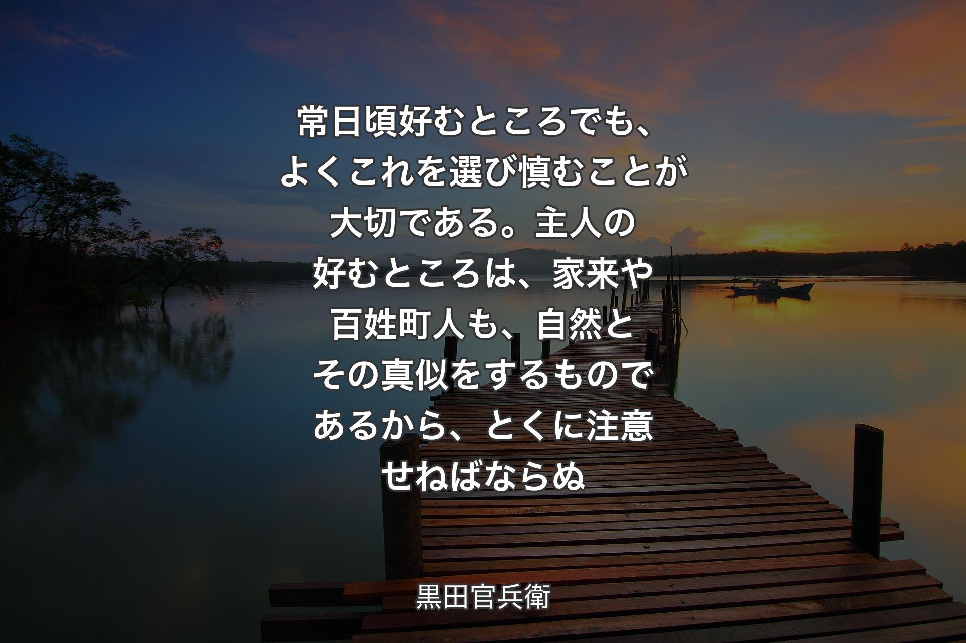 常日頃好むところでも、よくこれを選び慎むことが大切である。主人の好むところは、家来や百姓町人も、自然とその真似をするものであるから、とくに注意せねばならぬ - 黒田官兵衛