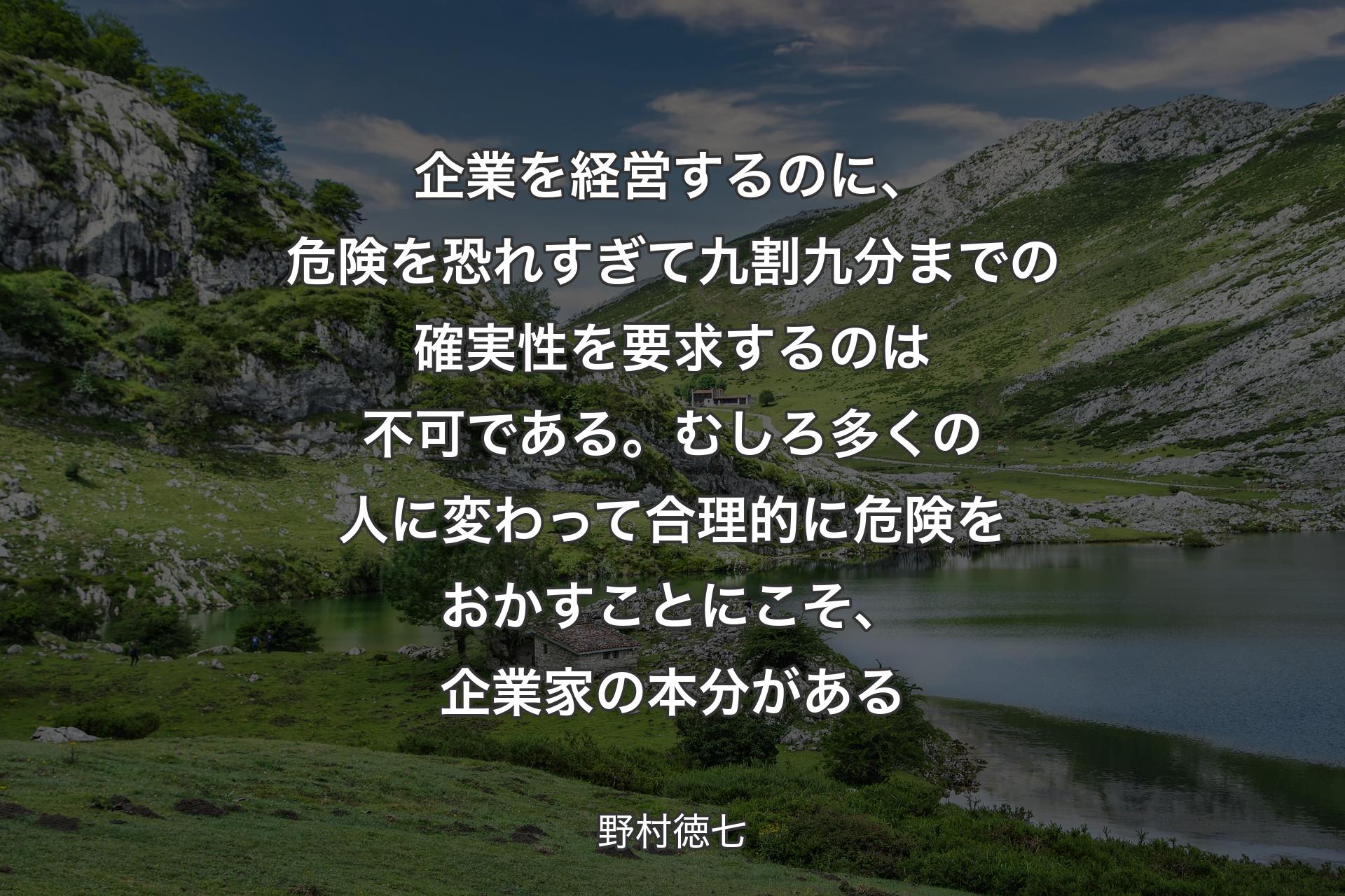 企業を経営するのに、危険を恐れすぎて九割九分までの確実性を要求するのは不可である。むしろ多くの人に変わって合理的に危険をおかすことにこそ、企業家の本分がある - 野村徳七