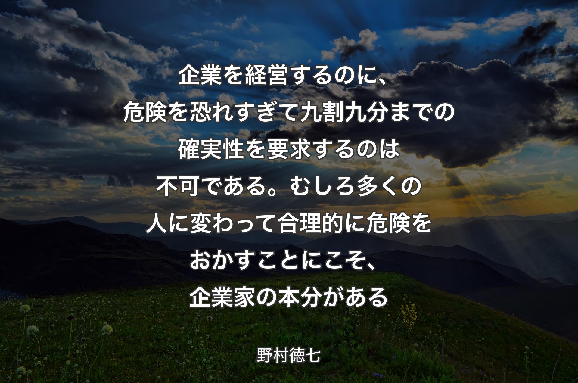 企業を経営するのに、危険を恐れすぎて九割九分までの確実性を要求するのは不可である。むしろ多くの人に変わって合理的に危険をおかすことにこそ、企業家の本分がある - 野村徳七