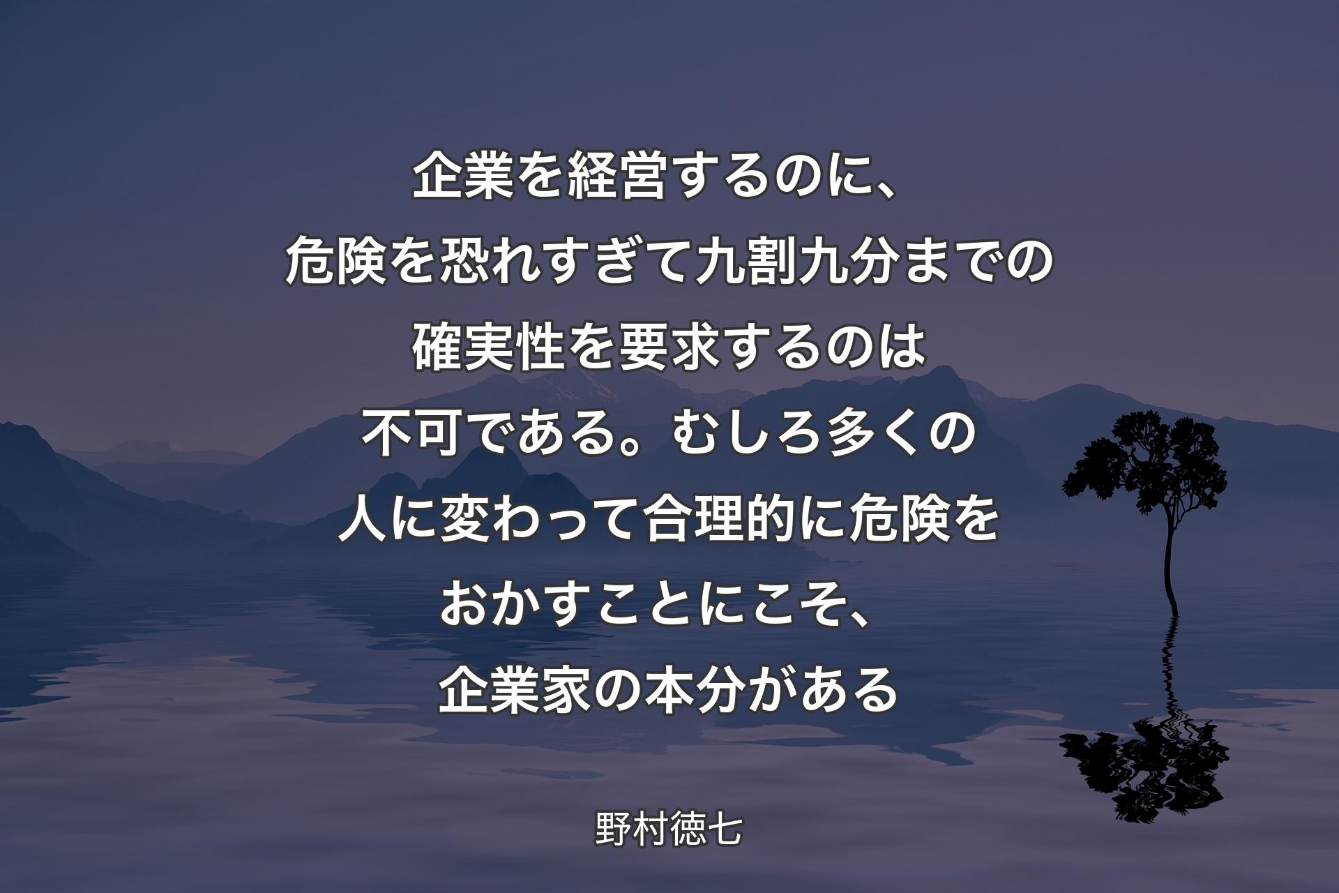 企業を経営するのに、危険を恐れすぎて九割九分までの確実性を要求するのは不可である。むしろ多くの人に変�わって合理的に危険をおかすことにこそ、企業家の本分がある - 野村徳七