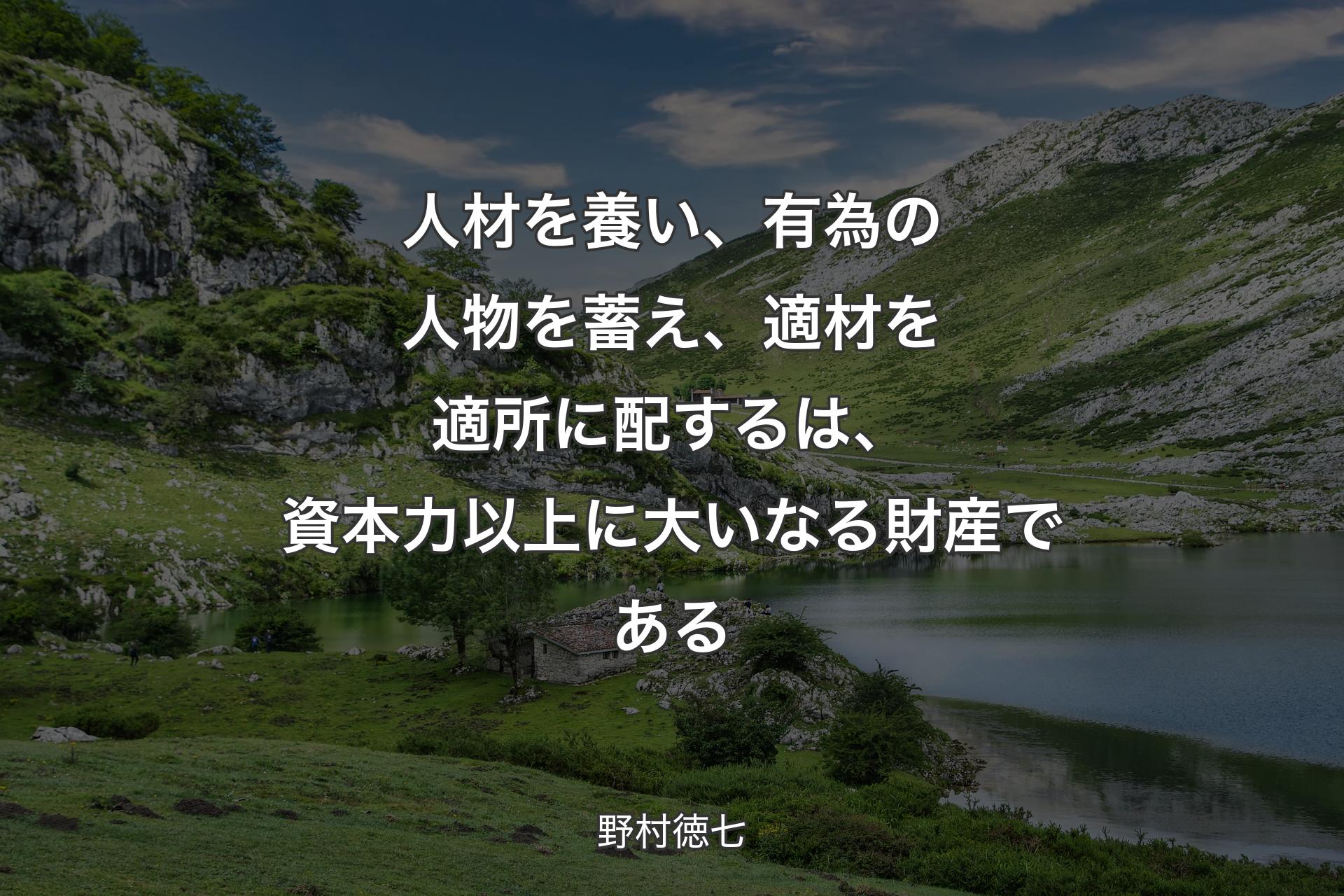 人材を養い、有為の人物を蓄え、適材を適所に配するは、資本力以上に大いなる財産である - 野村徳七