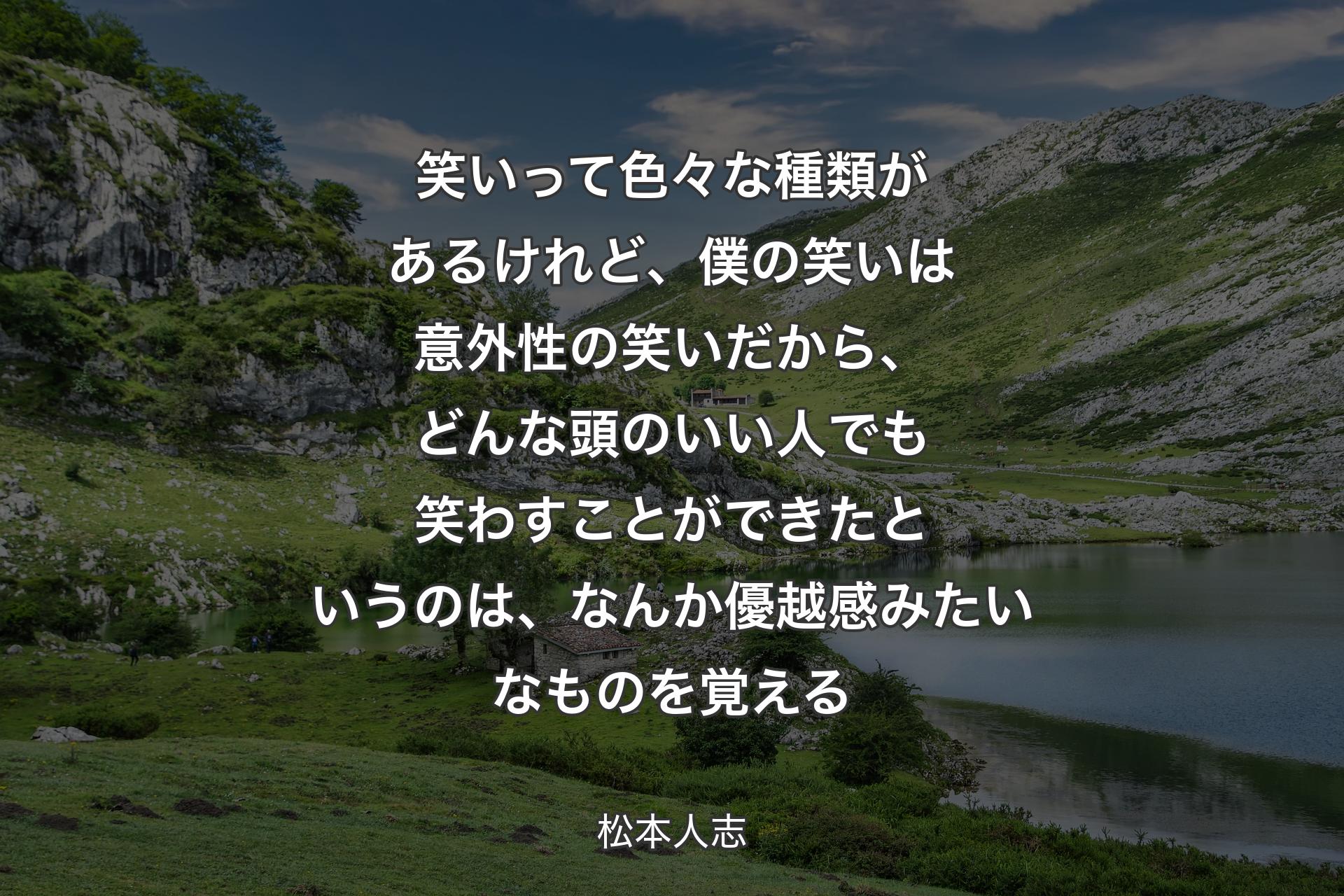 笑いって色々な種類があるけれど、僕の笑いは意外性の笑いだから、どんな頭のいい人でも笑わすことができたというのは、なんか優越感みたいなものを覚える - 松本人志