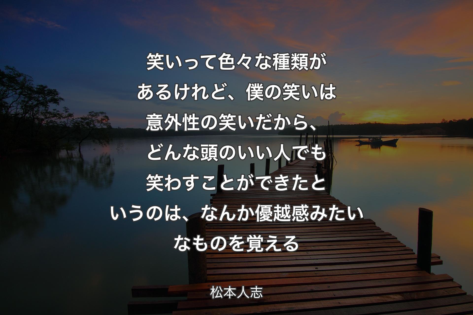 ��笑いって色々な種類があるけれど、僕の笑いは意外性の笑いだから、どんな頭のいい人でも笑わすことができたというのは、なんか優越感みたいなものを覚える - 松本人志