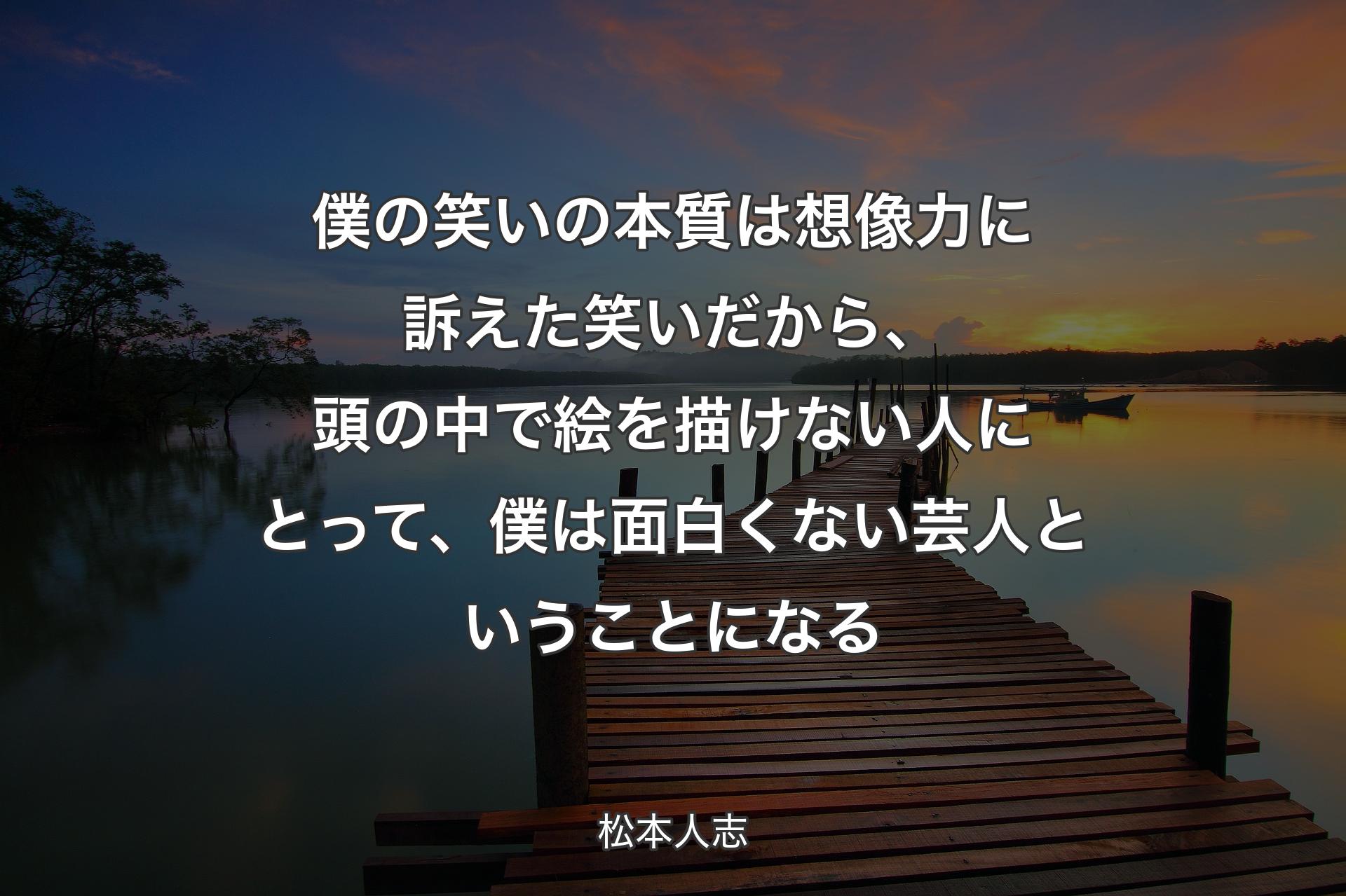 【背景3】僕の笑いの本質は想像力に訴えた笑いだから、頭の中で絵を描けない人にとって、僕は面白くない芸人ということになる - 松本人志