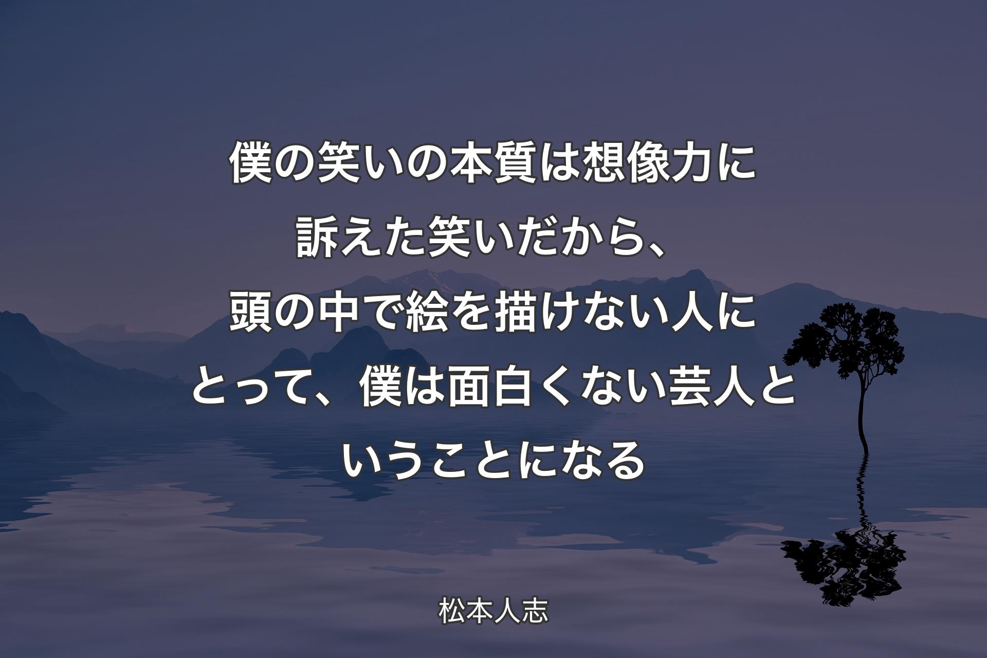 【背景4】僕の笑いの本質は想像力に訴えた笑いだから、頭の中で絵を描けない人にとって、僕は面白くない芸人ということになる - 松本人志