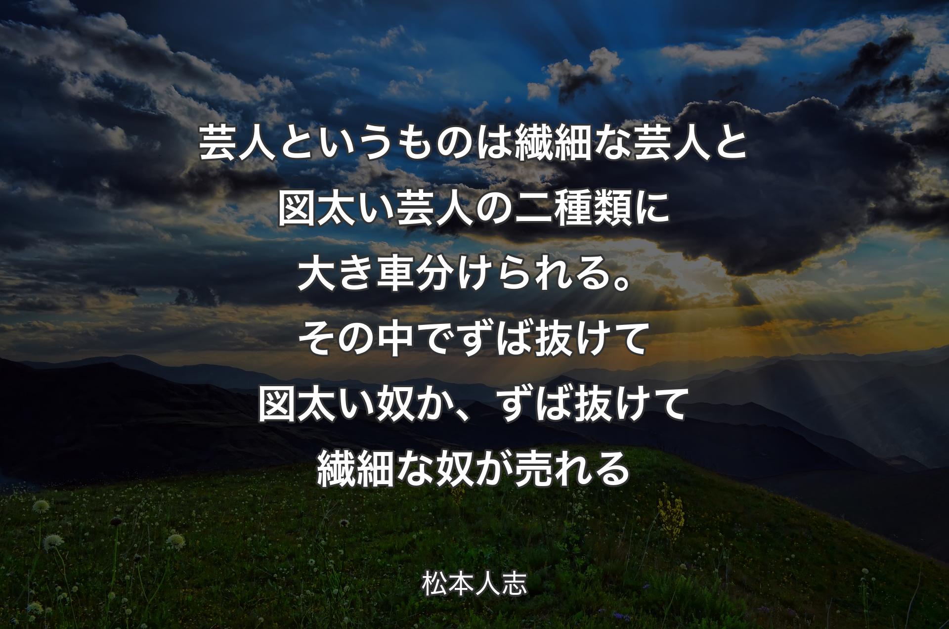 芸人というものは繊細な芸人と図太い芸人の二種類に大き車分けられる。その中でずば抜けて図太い奴か、ずば抜けて繊細な奴が売れる - 松本人志