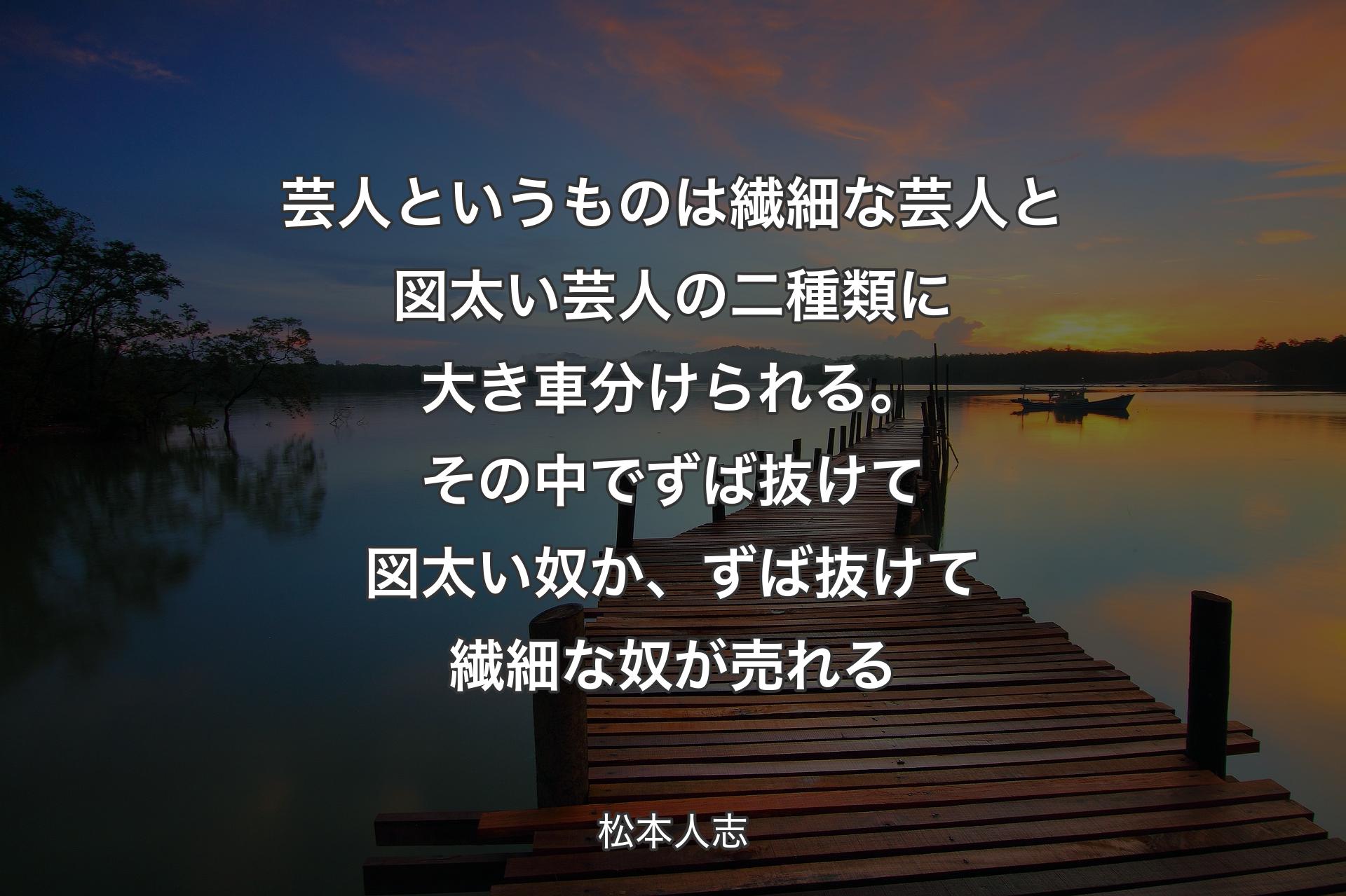 芸人というものは繊細な芸人と図太い芸人の二種類に大き車分けられる。その中でずば抜けて図太い奴か、ずば抜けて繊細な奴が売れる - 松本人志