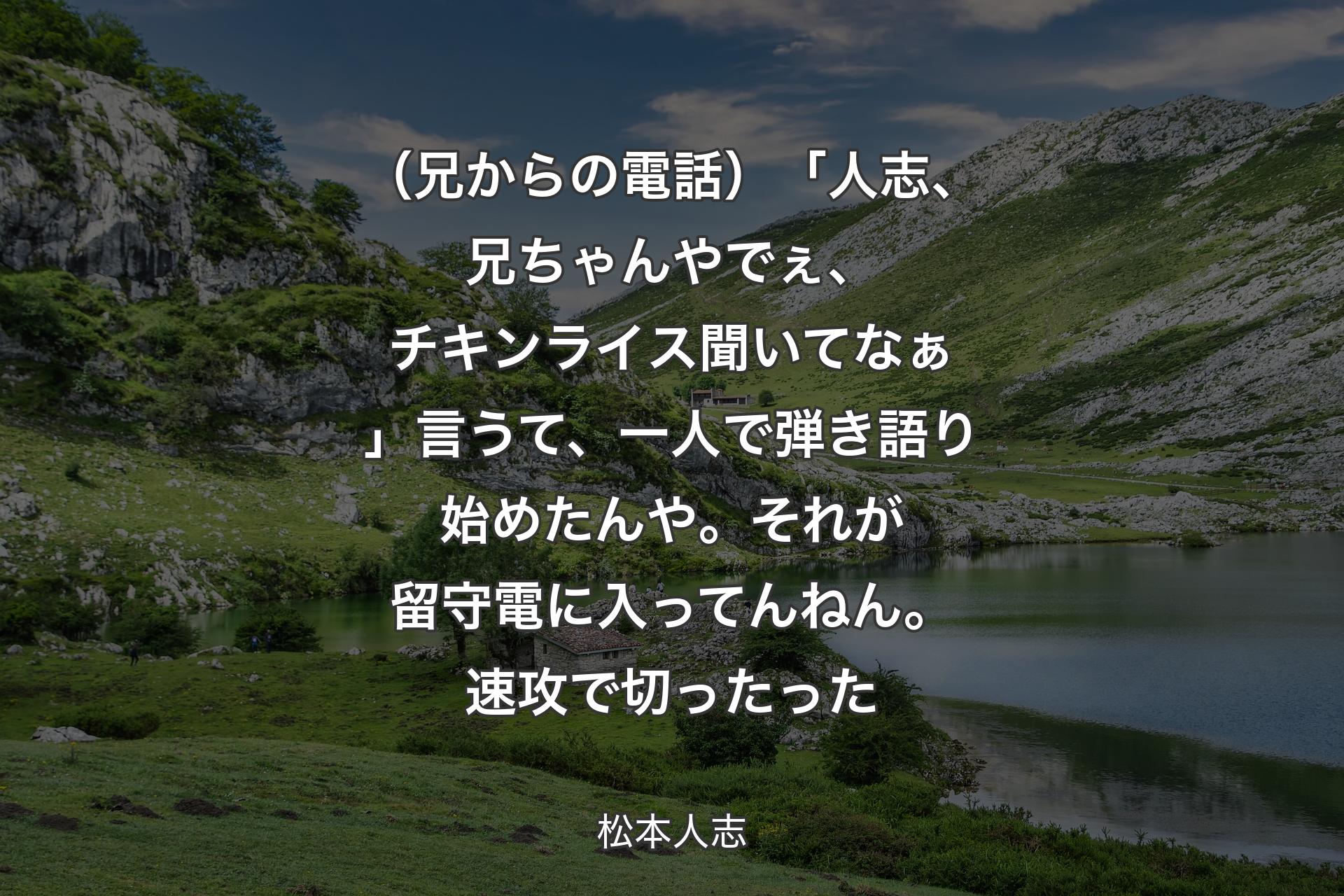 （兄からの電話）「人志、兄ちゃんやでぇ、チキンライス聞いてなぁ」言うて、一人で弾き語り始めたんや。それが留守電に入ってんねん。速攻で切ったった - 松本人志