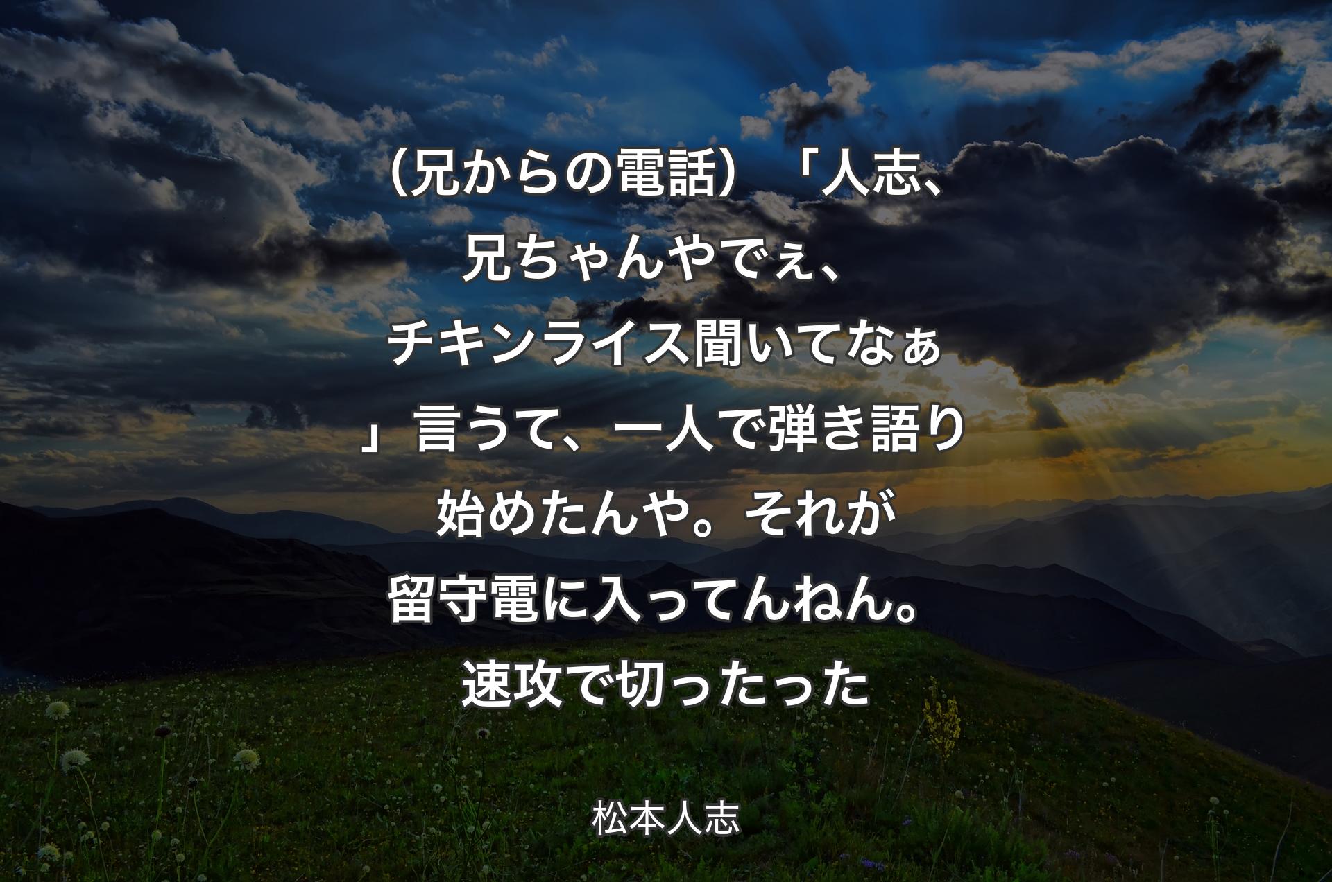 （兄からの電話）「人志、兄ちゃんやでぇ、チキンライス聞いてなぁ」言うて、一人で弾き語り始めたんや。それが留守電に入ってんねん。速攻で切ったった - 松本人志