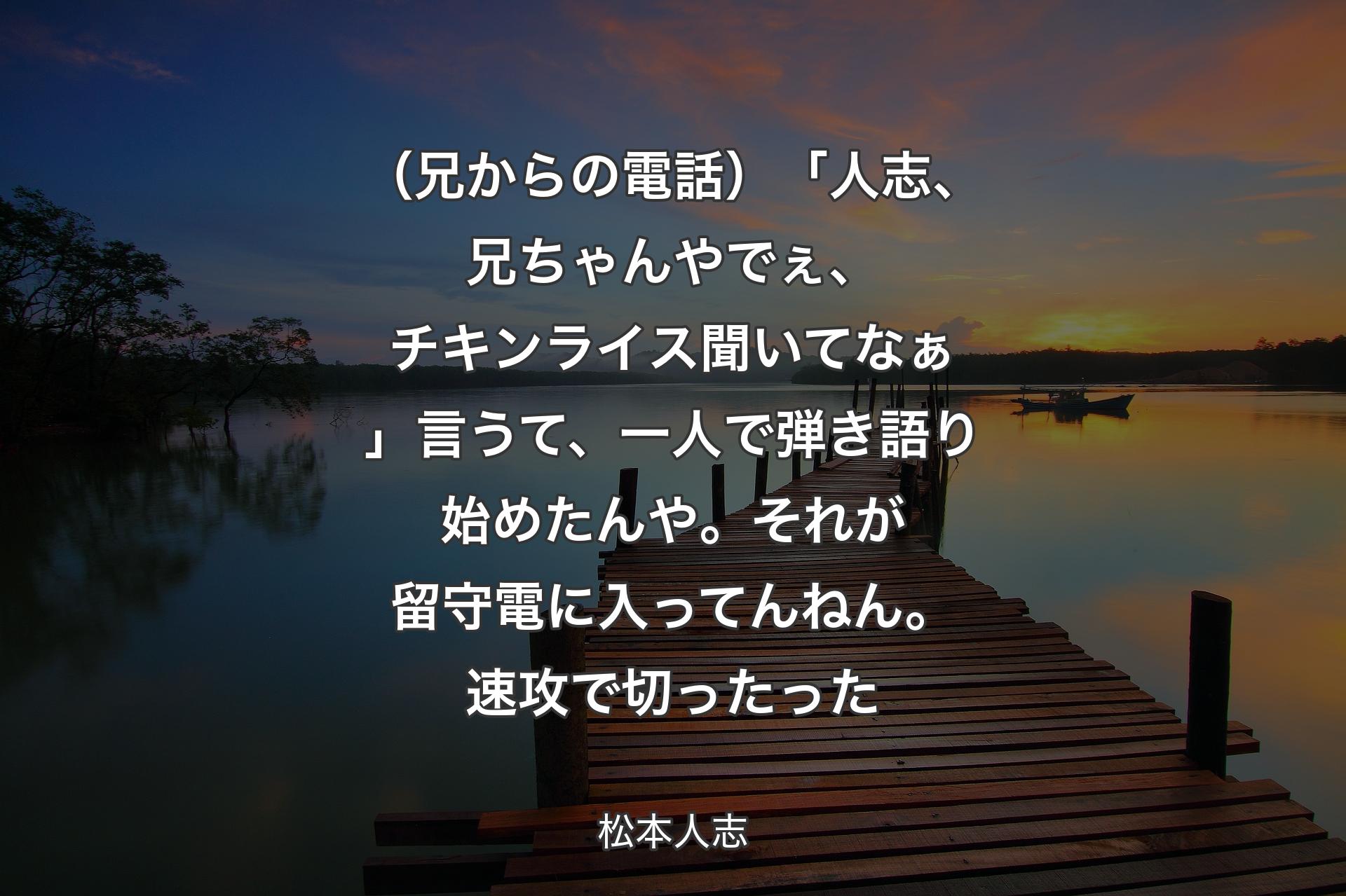 【背景3】（兄からの電話）「人志、兄ちゃんやでぇ、チキンライス聞いてなぁ」言うて、一人で弾き語り始めたんや。それが留守電に入ってんねん。速攻で切ったった - 松本人志