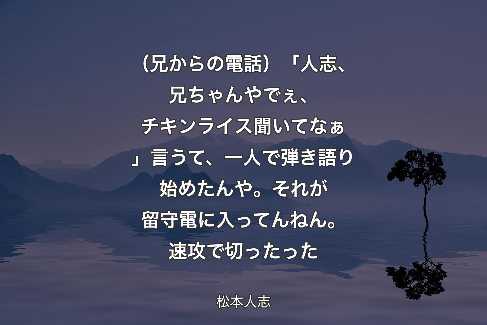 【背景4】（兄からの電話）「人志、兄ちゃんやでぇ、チキンライス聞いてなぁ」言うて、一人で弾き語り始めたんや。それが留守電に入ってんねん。速攻で切ったった - 松本人志