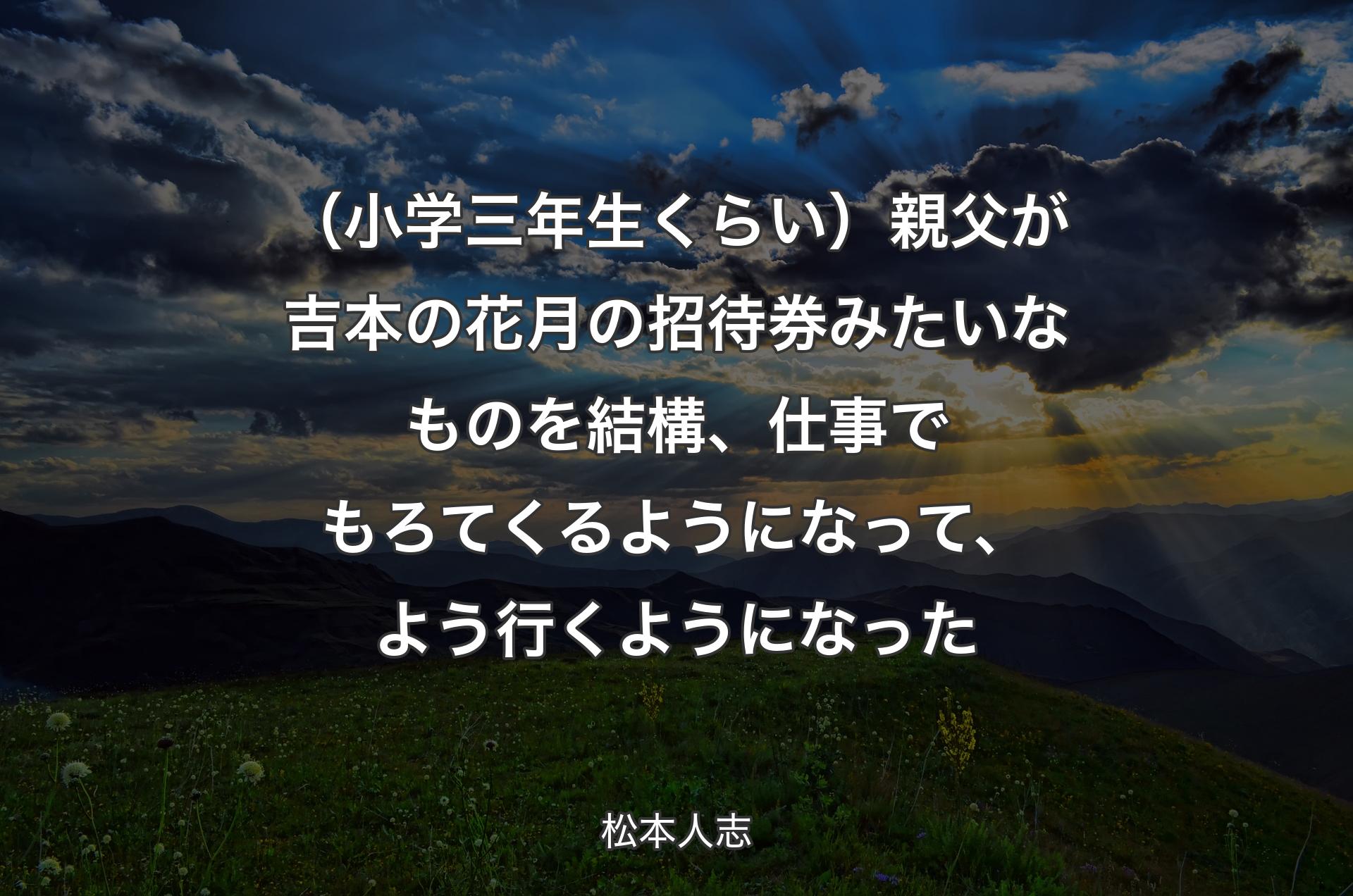 （小学三年生くらい）親父が吉本の花月の招待券みたいなものを結構、仕事でもろてくるようになって、よう行くようになった - 松本人志