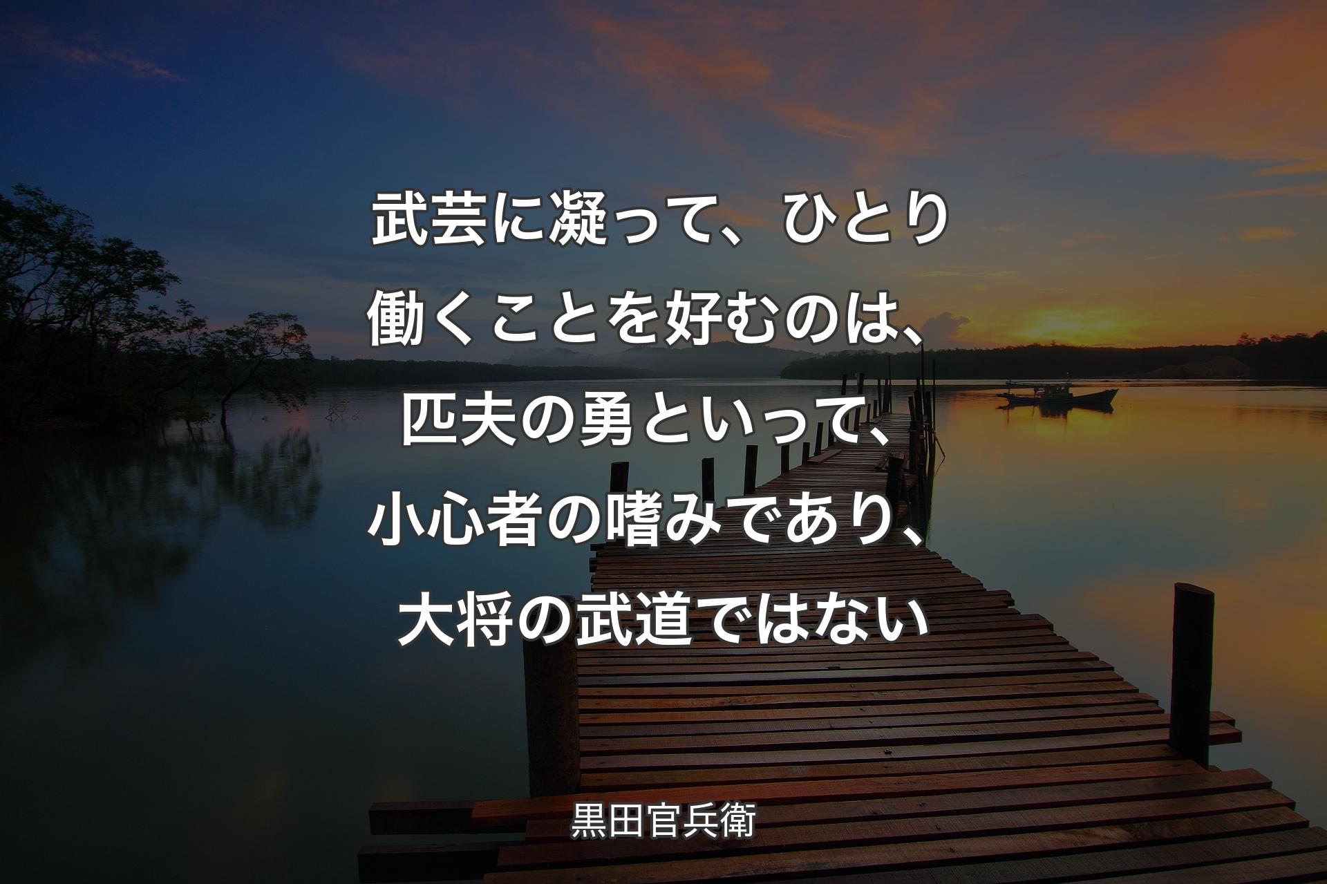 武芸に凝って、ひとり働くことを好むのは、匹夫の勇といって、小心者の嗜みであり、大将の武道ではない - 黒田官兵衛