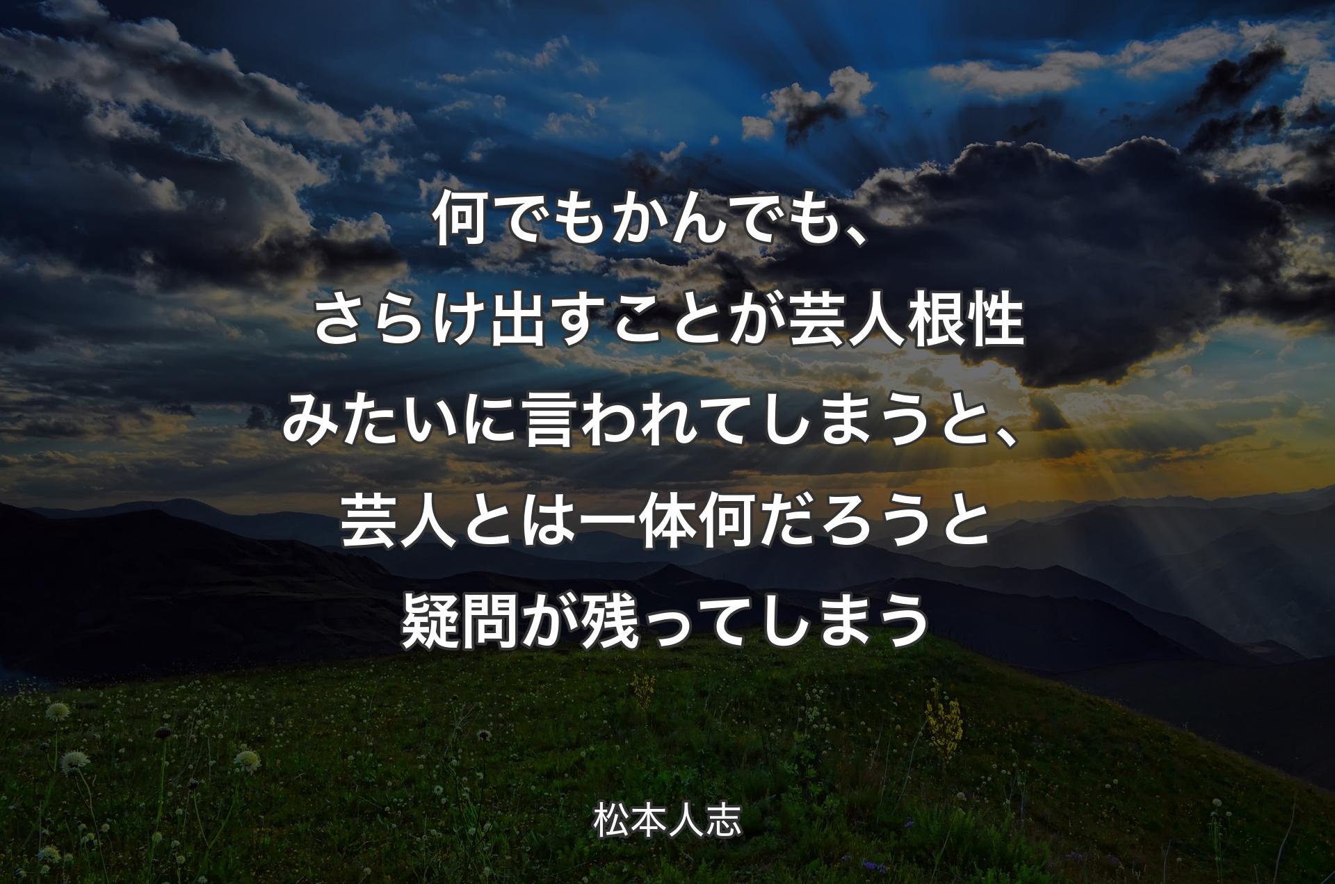 何でもかんでも、さらけ出すことが芸人根性みたいに言われてしまうと、芸人とは一体何だろうと疑問が残ってしまう - 松本人志