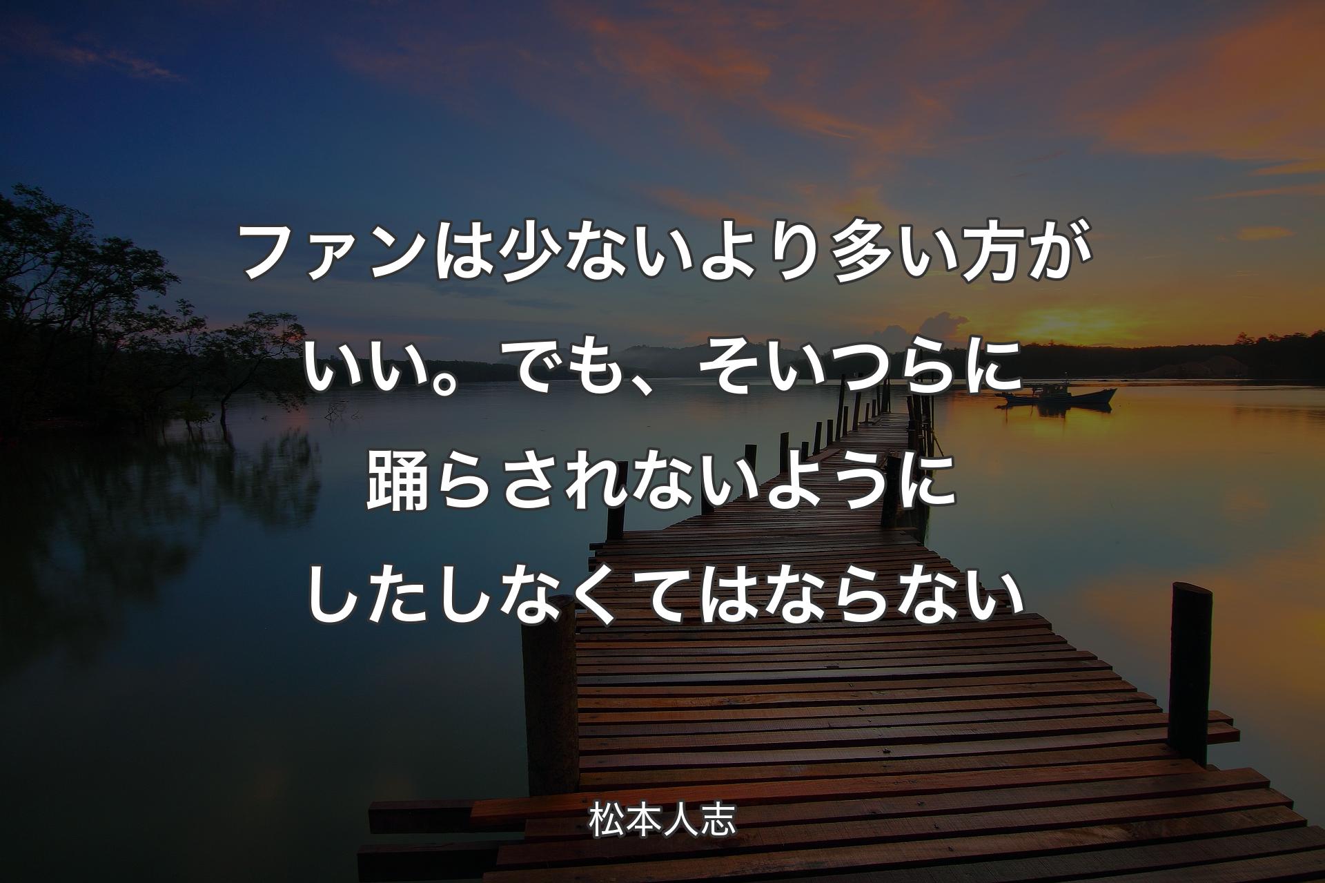 ファンは少ないより多い方がいい。でも、そいつらに踊らされないようにしたしなくてはならない - 松本人志