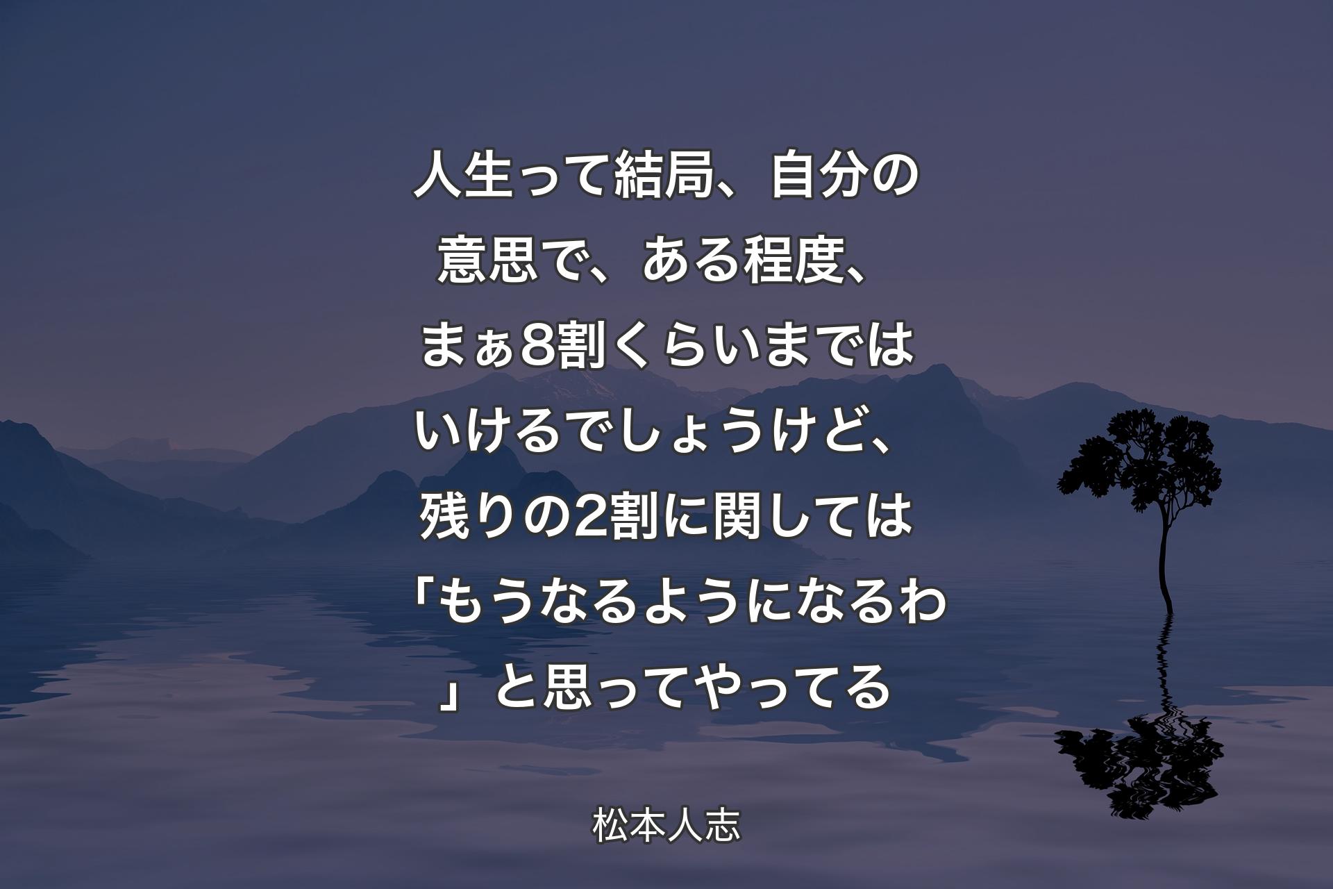 【背景4】人生って結局、自分の意思で、ある程度、まぁ8割くらいまではいけるでしょうけど、残りの2割に関しては「もうなるようになるわ」と思ってやってる - 松本人志