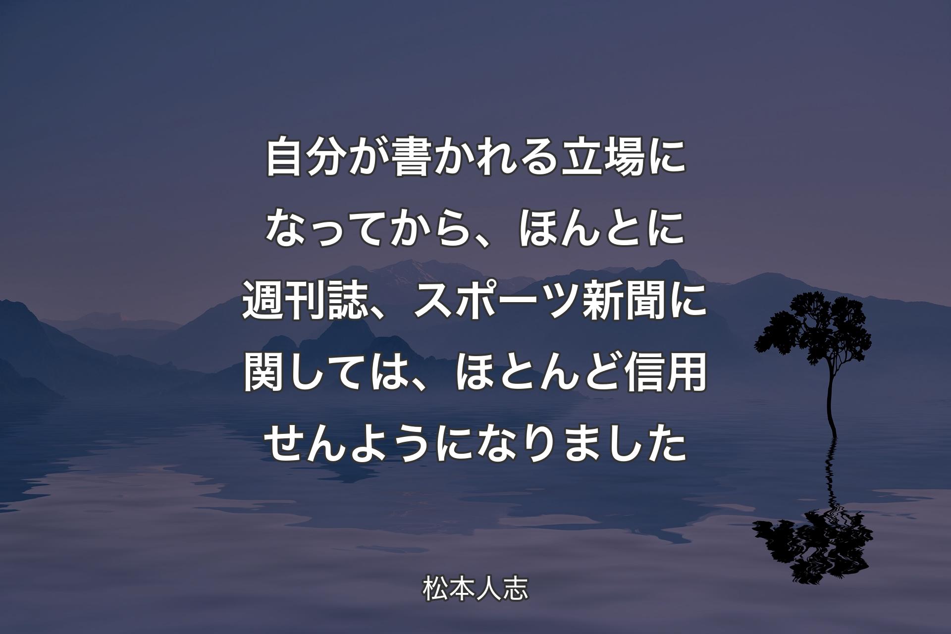 【背景4】自分が書かれる立場になってから、ほんとに週刊誌、スポーツ新聞に関しては、ほとんど信用せんようになりました - 松本人志