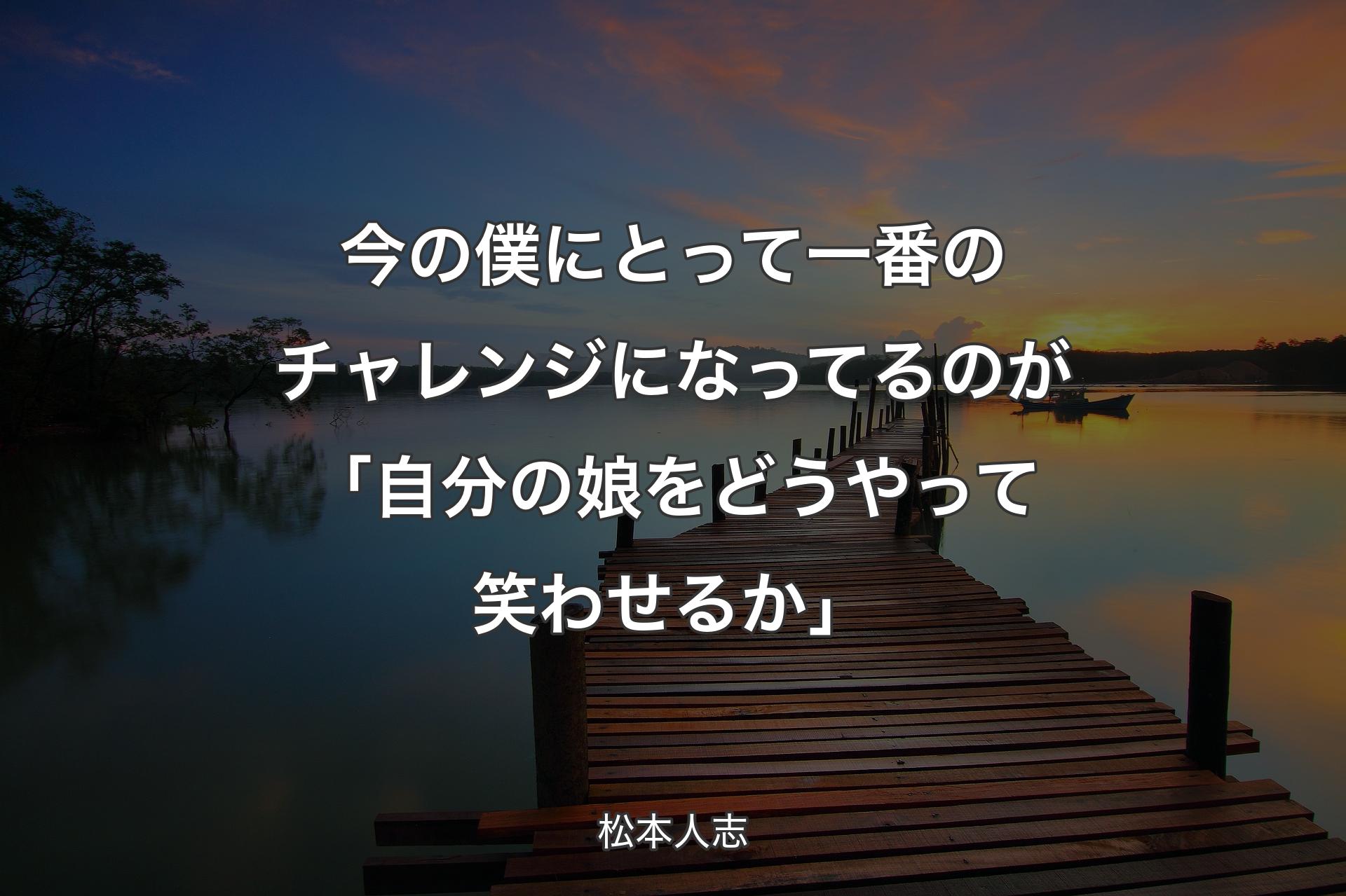 今の僕にとって一番のチャレンジになってるのが「自分の娘をどうやって笑わせるか」 - 松本人志