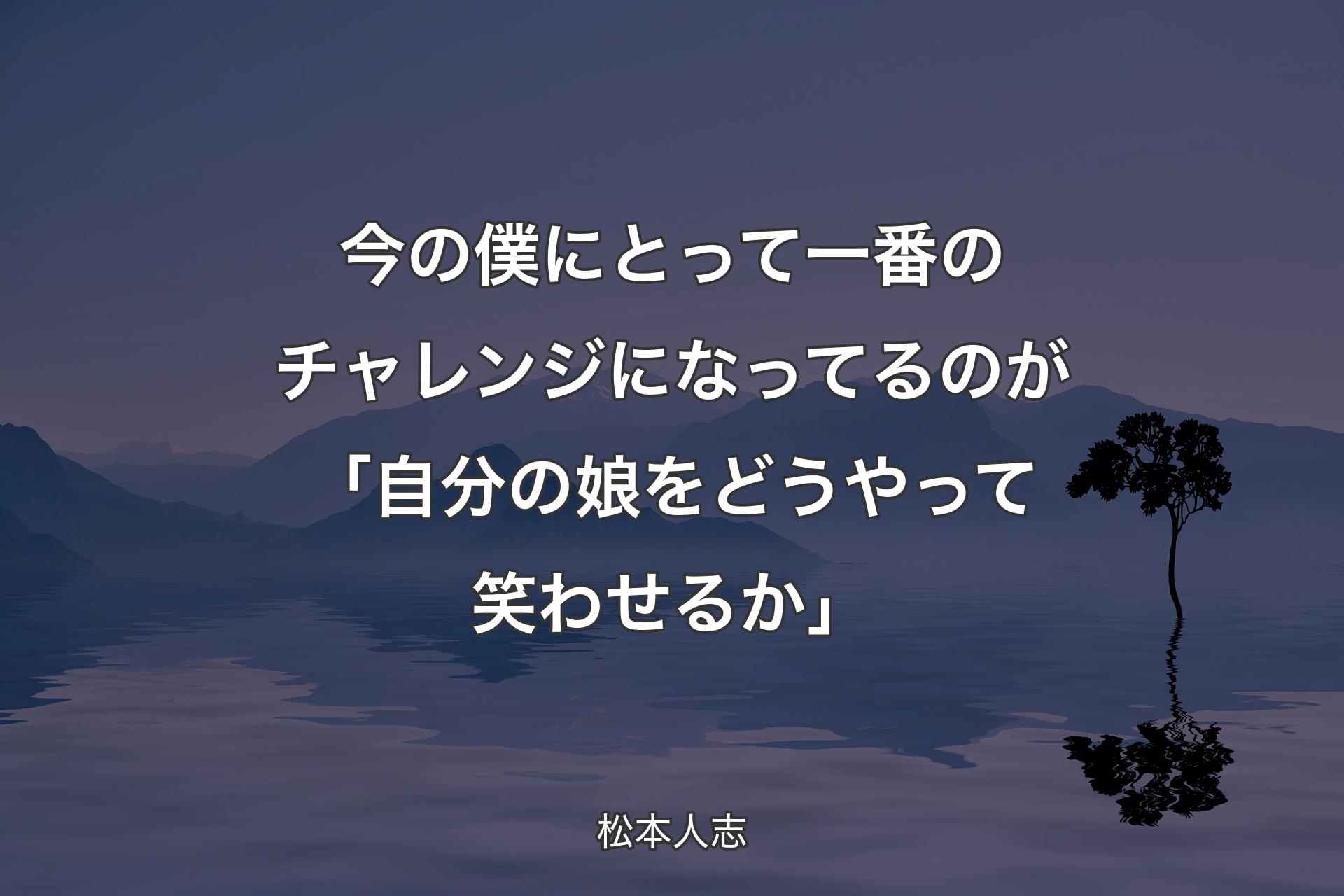 今の僕にとって一番のチャレンジになってるのが「自分の娘をどうやって笑わせるか」 - 松本人志