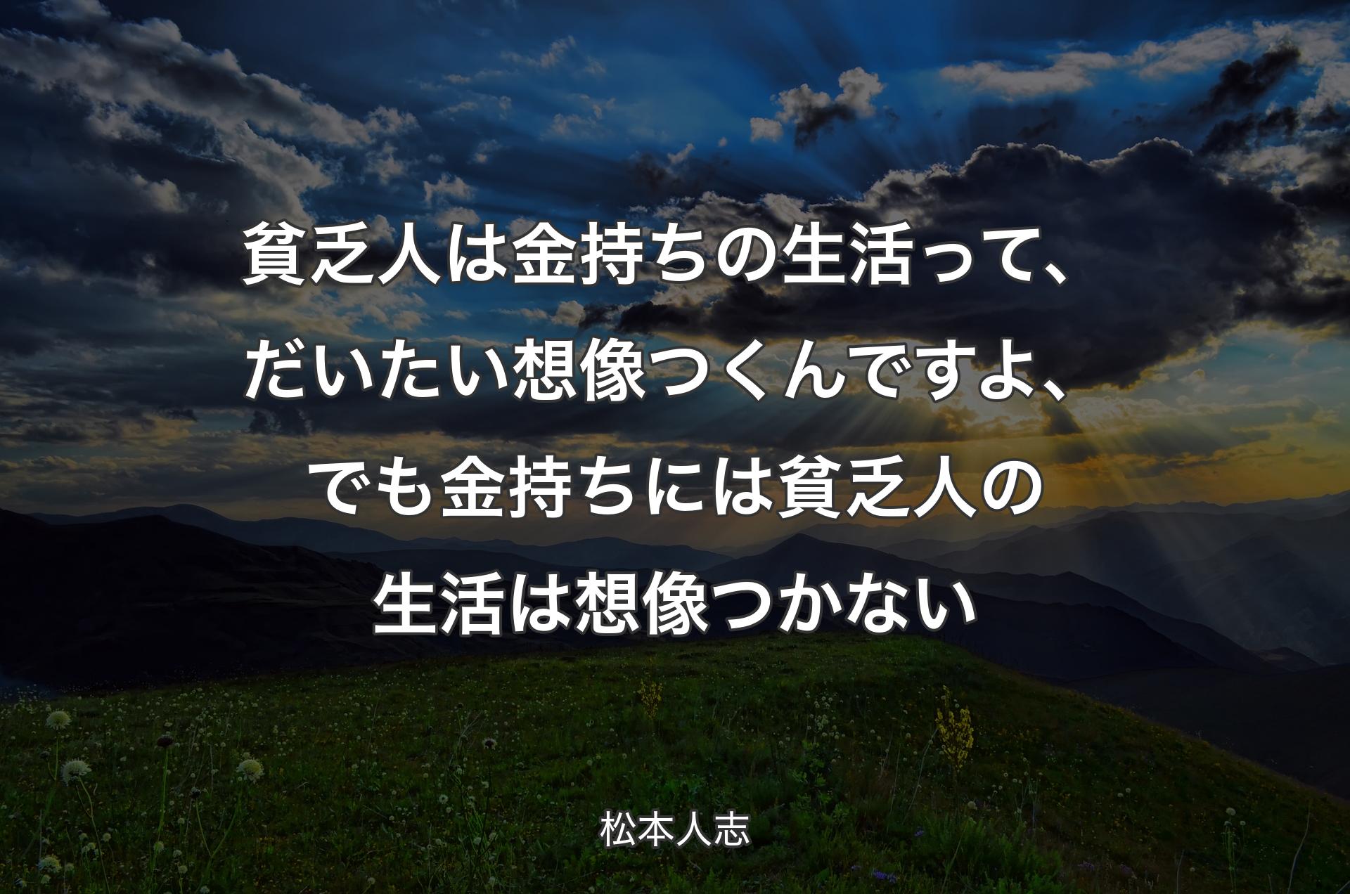 貧乏人は金持ちの生活って、だいたい想像つくんですよ、でも金持ちには貧乏人の生活は想像つかない - 松本人志