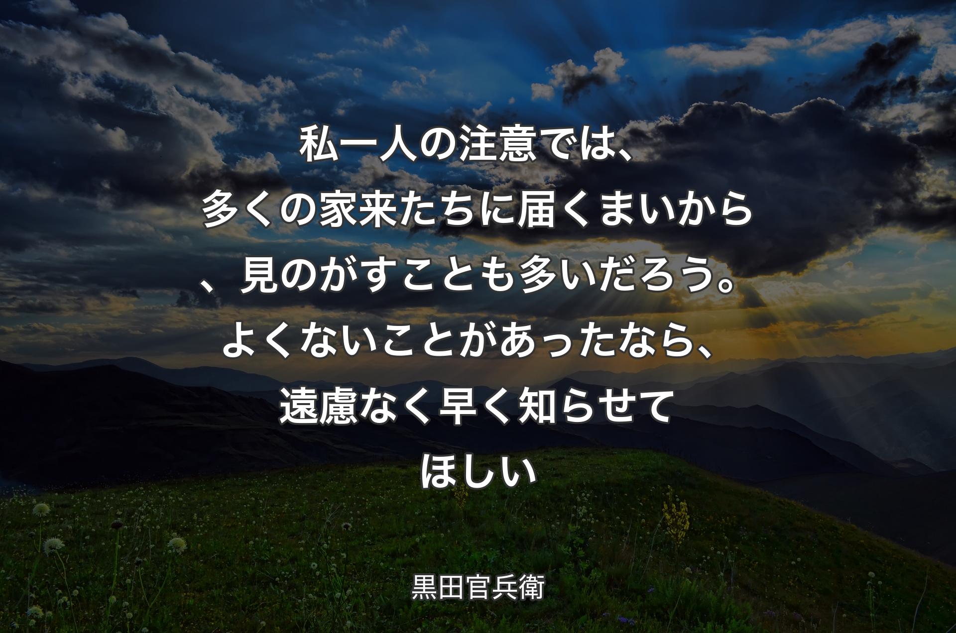 私一人の注意では、多くの家来たちに届くまいから、見のがすことも多いだろう。よくないことがあったなら、遠慮なく早く知らせてほしい - 黒田官兵衛