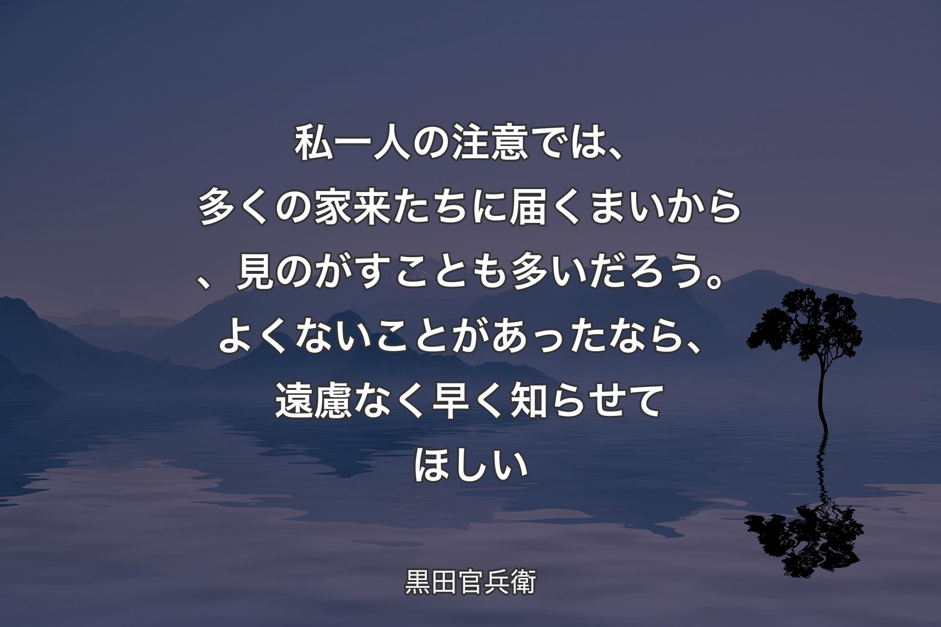 私一人の注意では、多くの家来たちに届くまいから、見のがすことも多いだろう。よくないことがあったなら、遠慮なく早く知ら��せてほしい - 黒田官兵衛