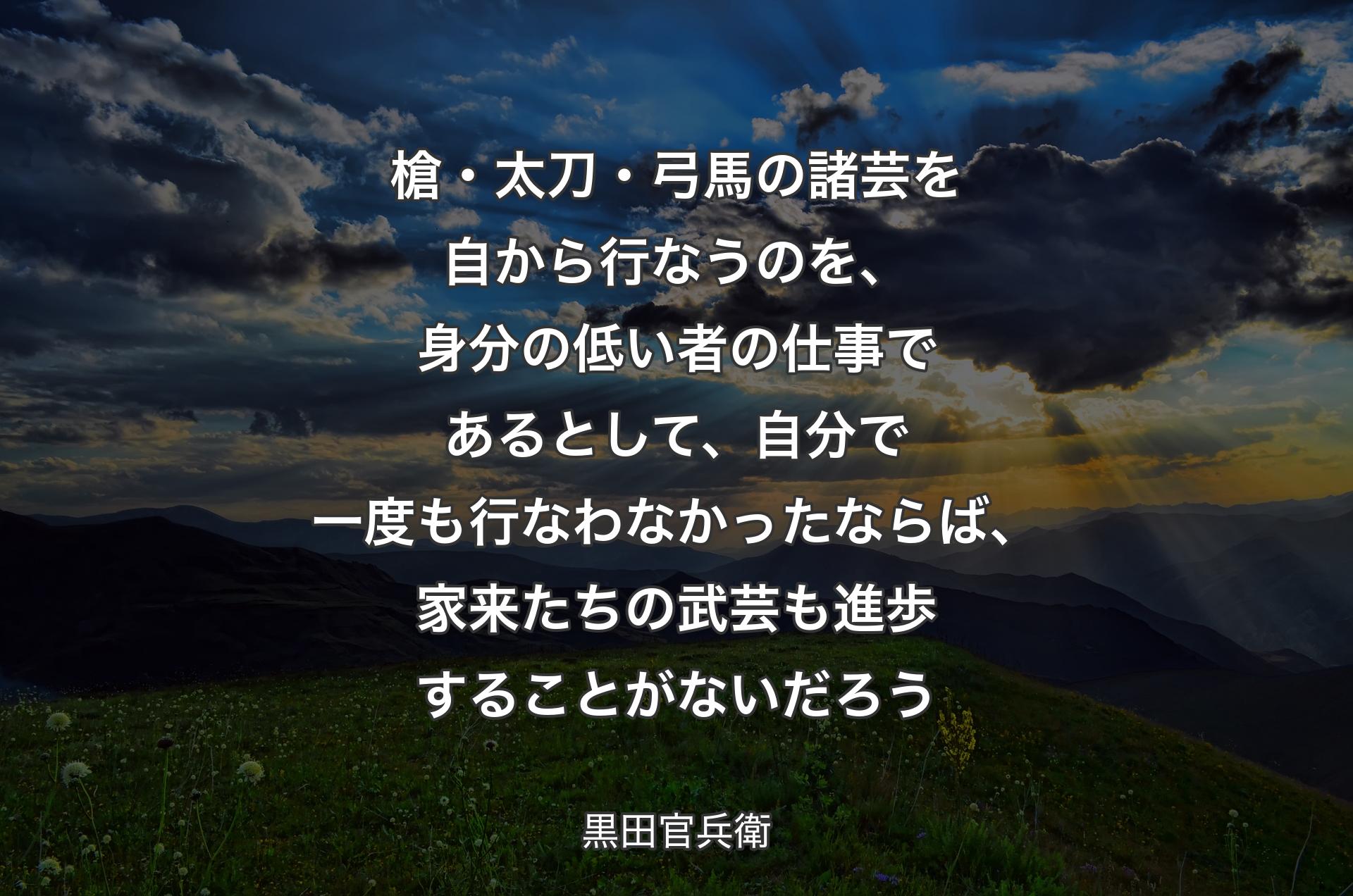 槍・太刀・弓馬の諸芸を自から行なうのを、身分の低い者の仕事であるとして、自分で一度も行なわなかったならば、家来たちの武芸も進歩することがないだろう - 黒田官兵衛