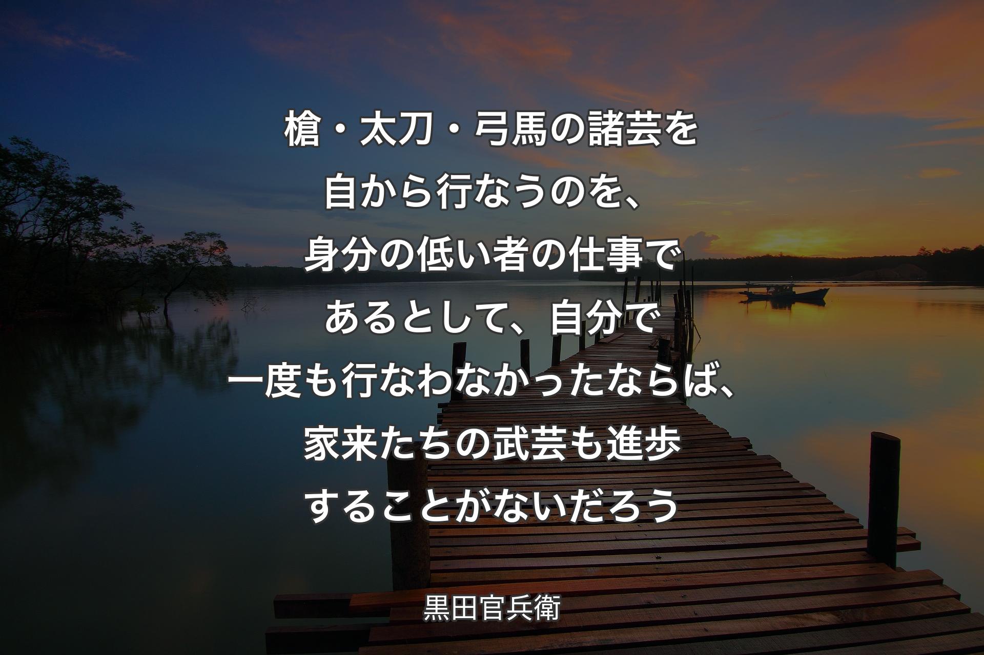 【背景3】槍・太刀・弓馬の諸芸を自から行なうのを、身分の低い者の仕事であるとして、自分で一度も行なわなかったならば、家来たちの武芸も進歩することがないだろう - 黒田官兵衛