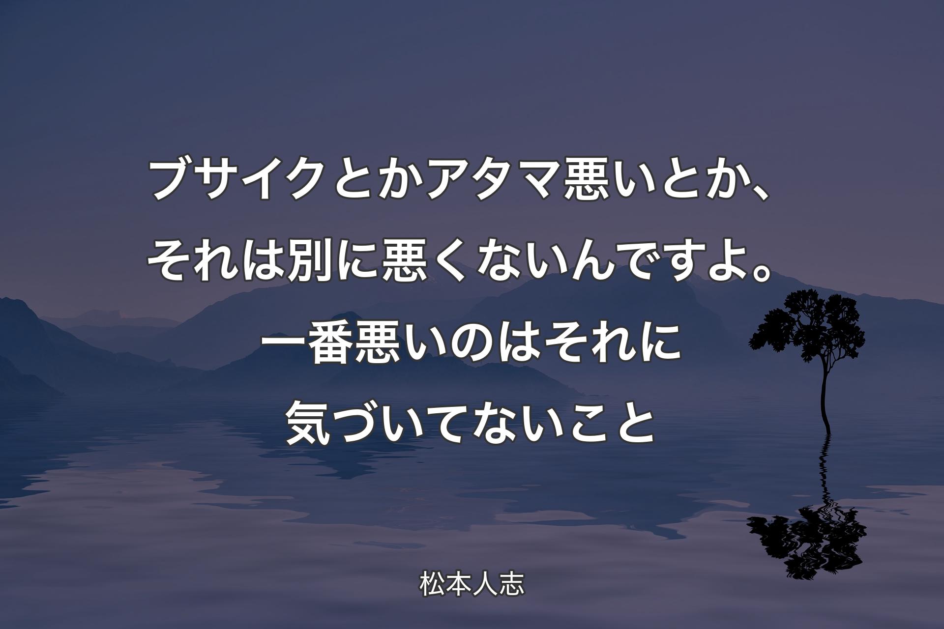 ブサイクとかアタマ悪いとか、それは別に悪くないんですよ。一番悪いのはそれに気づいてないこと - 松本人志