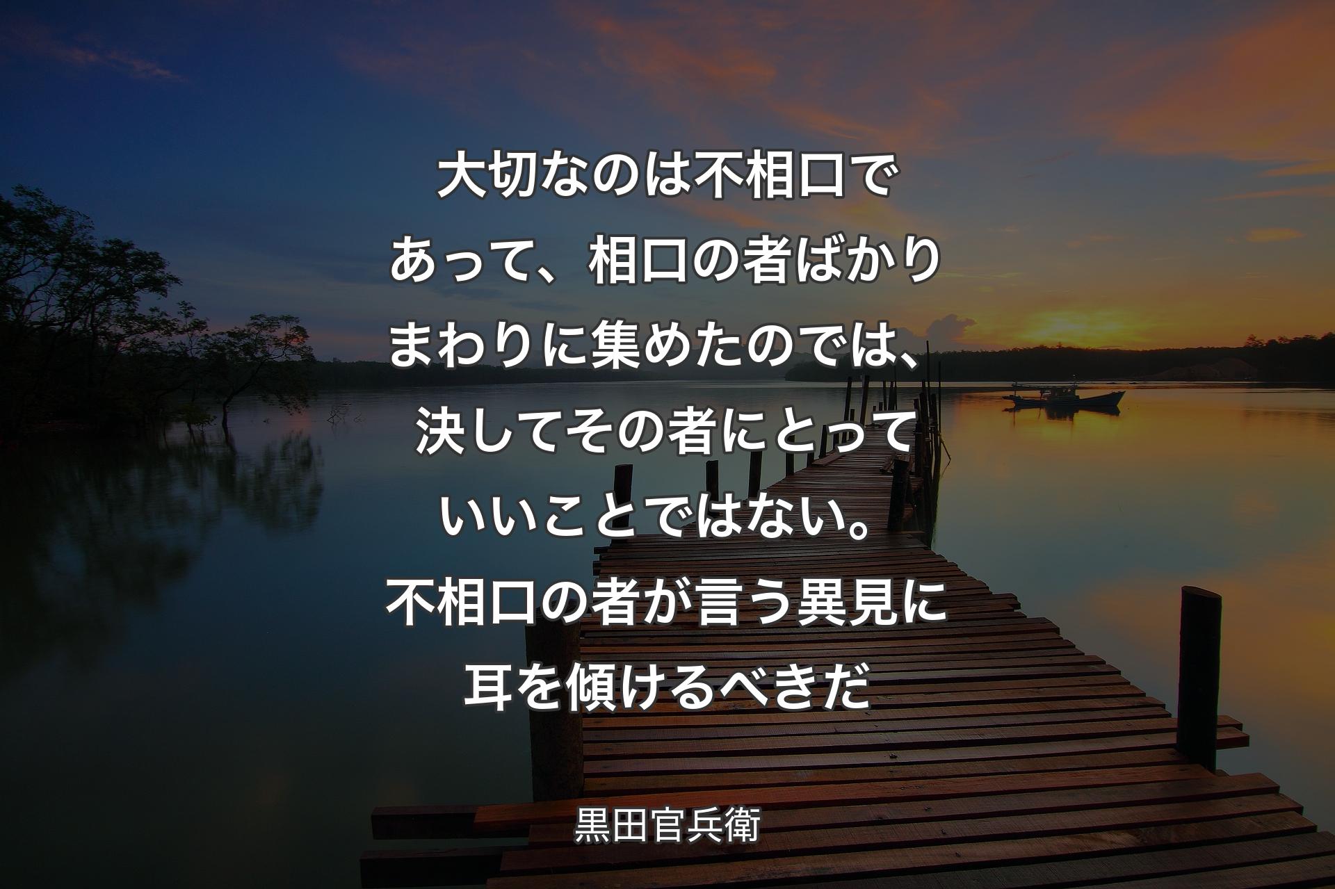 大切なのは不相口であって、相口の者ばかりまわりに集めたのでは、決してその者にとっていいことではない。不相口の者が言う異見に耳を傾けるべきだ - 黒田官兵衛