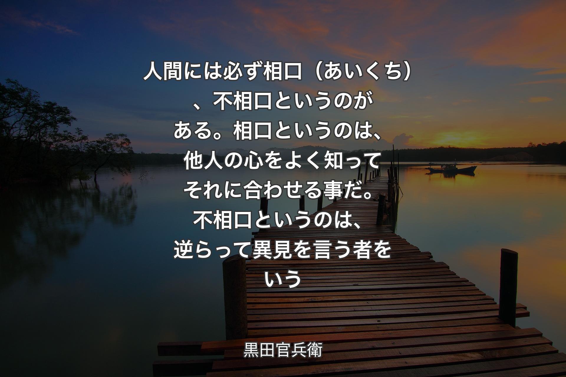 【背景3】人間には必ず相口（あいくち）、不相口というのがある。相口というのは、他人の心をよく知ってそれに合わせる事だ。不相口というのは、逆らって異見を言う者をいう - 黒田官兵衛