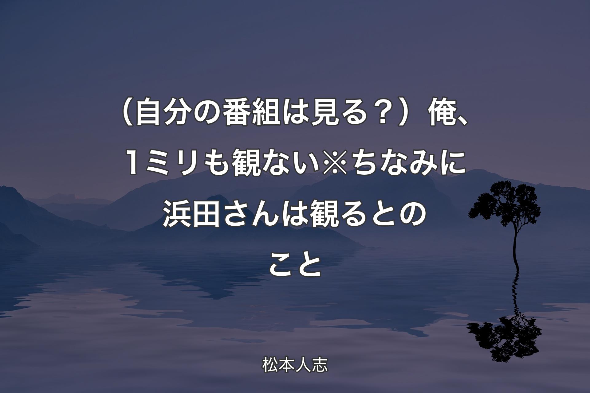 【背景4】（自分の番組は見る？）俺、1ミリも観ない※ちなみに浜田さんは観るとのこと - 松本人志