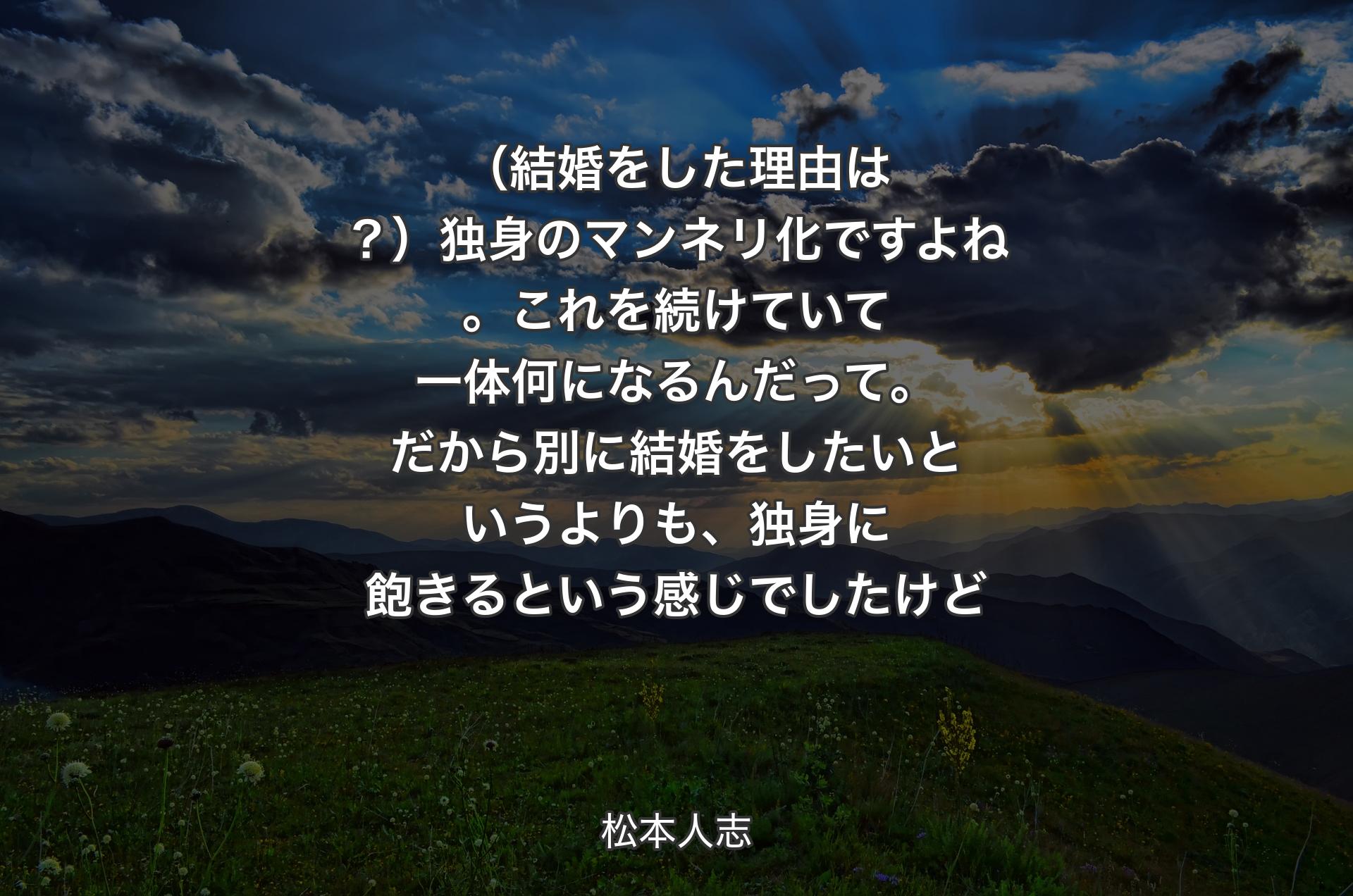 （結婚をした理由は？）独身のマンネリ化ですよね。これを続けていて一体何になるんだって。だから別に結婚をしたいというよりも、独身に飽きるという感じでしたけど - 松本人志