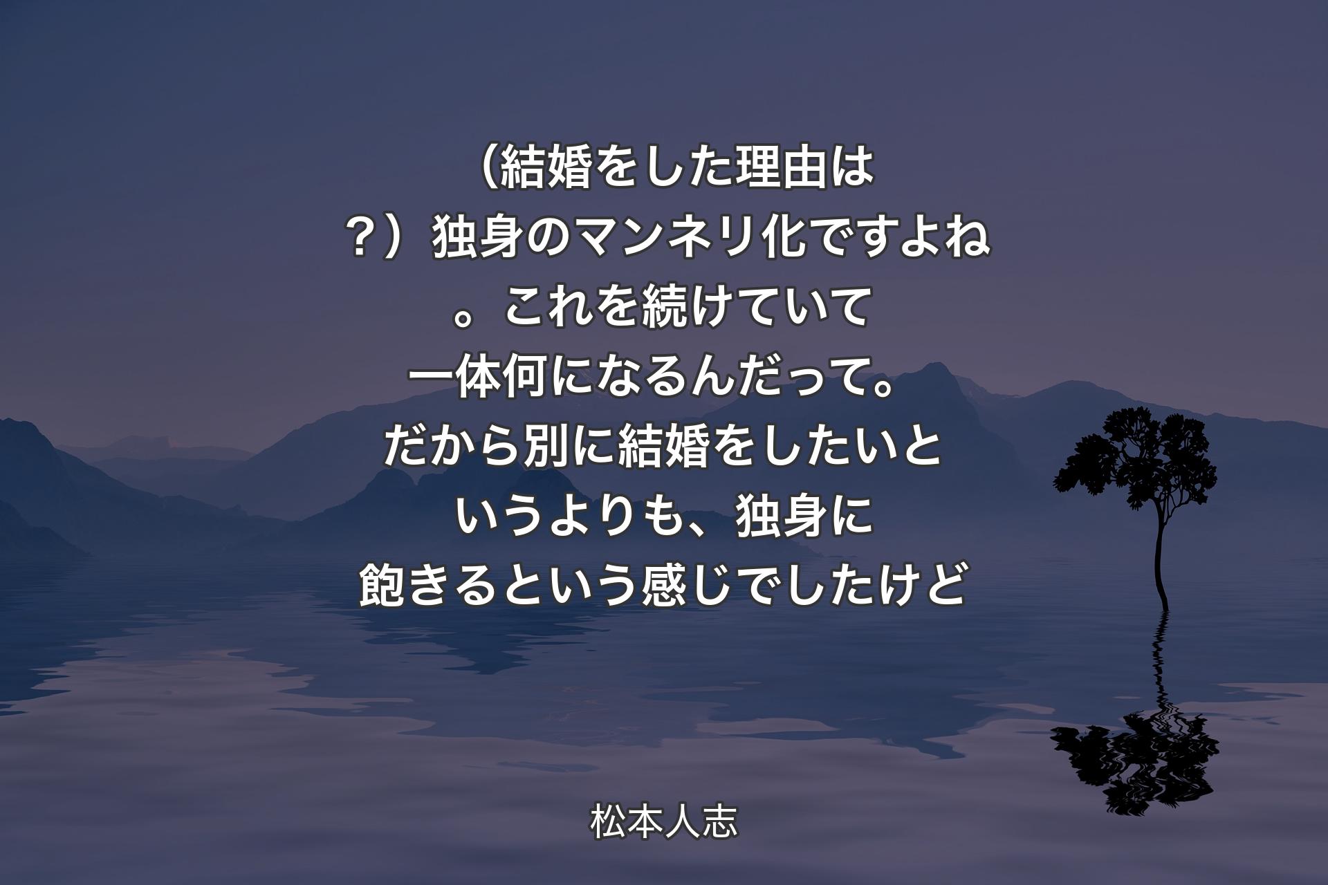 【背景4】（結婚をした理由は？）独身のマンネリ化ですよね。これを続けていて一体何になるんだって。だから別に結婚をしたいというよりも、独身に飽きるという感じでしたけど - 松本人志