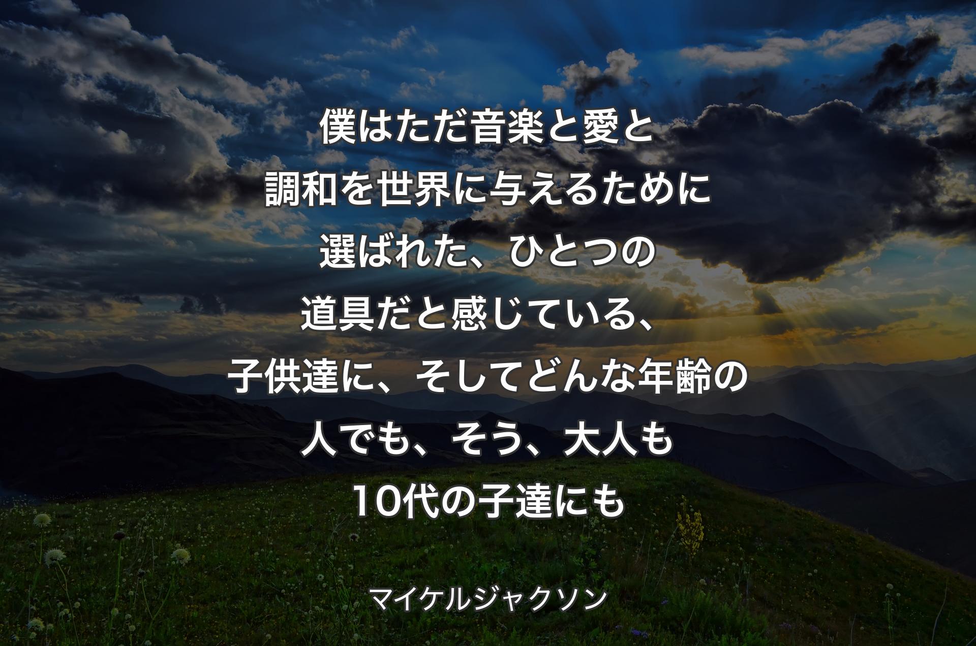 僕はただ音楽と愛と調和を世界に与えるために選ばれた、ひとつの道具だと感じている、子供達に、そしてどんな年齢の人でも、そう、大人も10代の子達にも - マイケルジャクソン