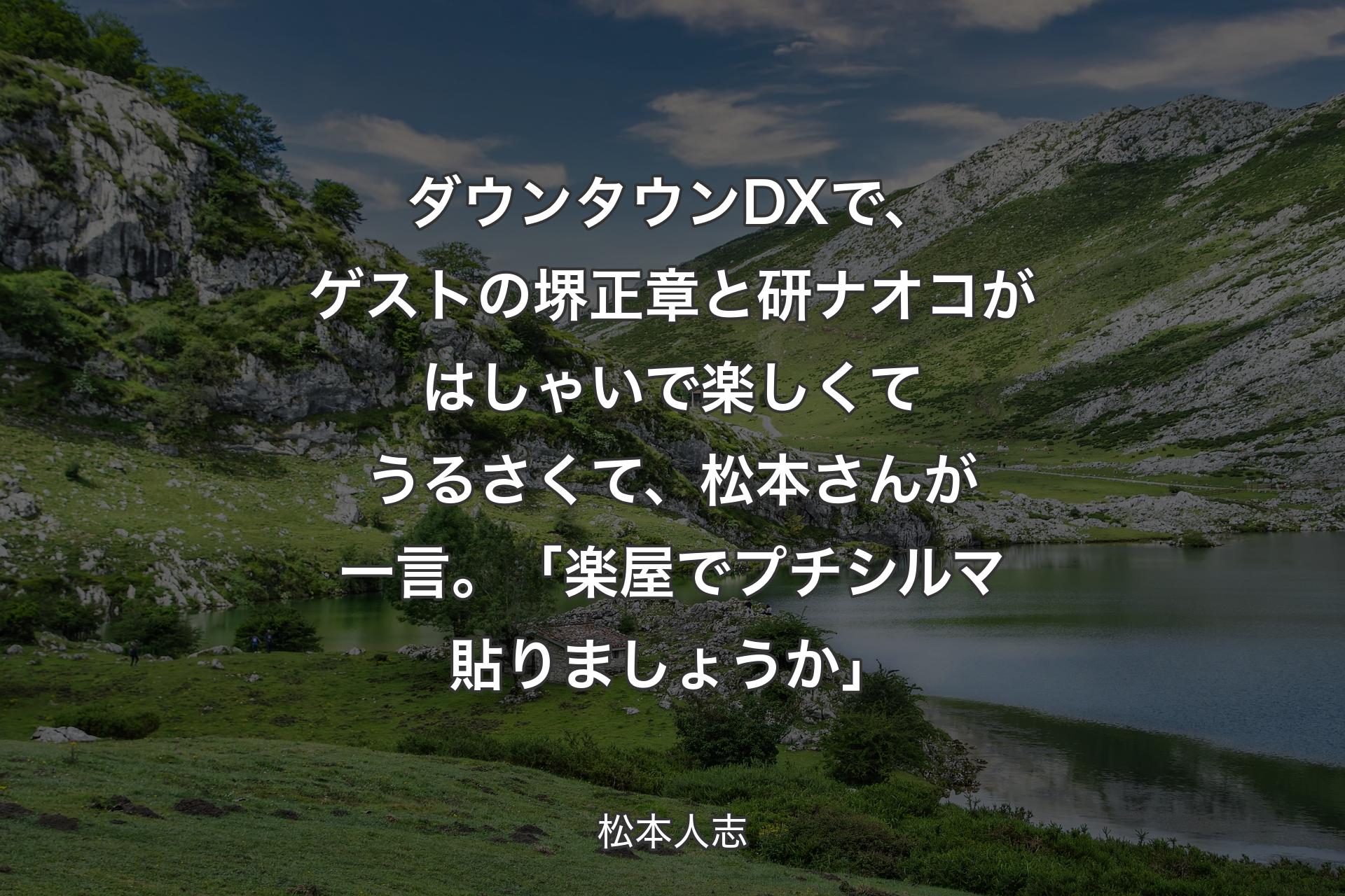 【背景1】ダウンタウンDXで、ゲストの堺正章と研ナオコがはしゃいで楽しくてうるさくて、松本さんが一言。「楽屋でプチシルマ貼りましょうか」 - 松本人志