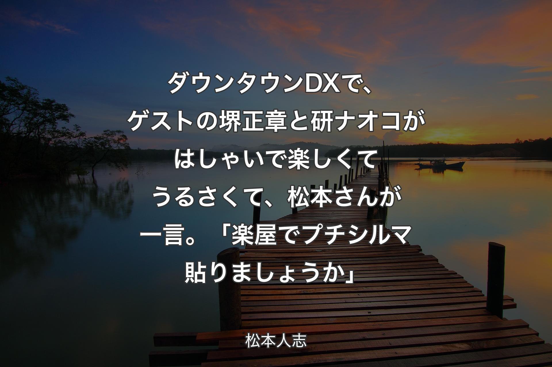 【背景3】ダウンタウンDXで、ゲストの堺正章と研ナオコがはしゃいで楽しくてうるさくて、松本さんが一言。「楽屋でプチシルマ貼りましょうか」 - 松本人志