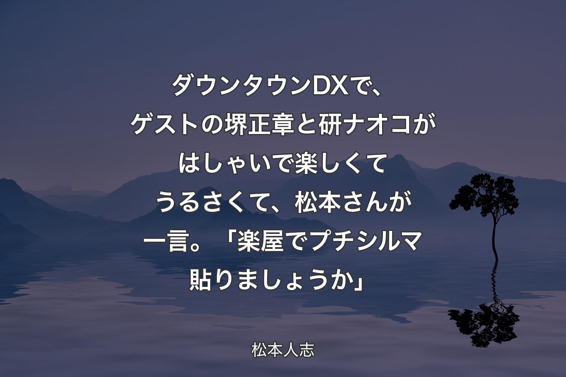 【背景4】ダウンタウンDXで、ゲストの堺正章と研ナオコがはしゃいで楽しくてうるさくて、松本さんが一言。「楽屋でプチシルマ貼りましょうか」 - 松本人志