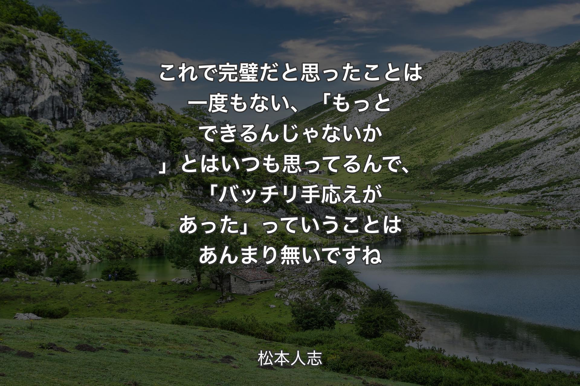 これで完璧だと思ったことは一�度もない、「もっとできるんじゃないか」とはいつも 思ってるんで、「バッチリ手応えがあった」っていうことはあんまり無いですね - 松本人志