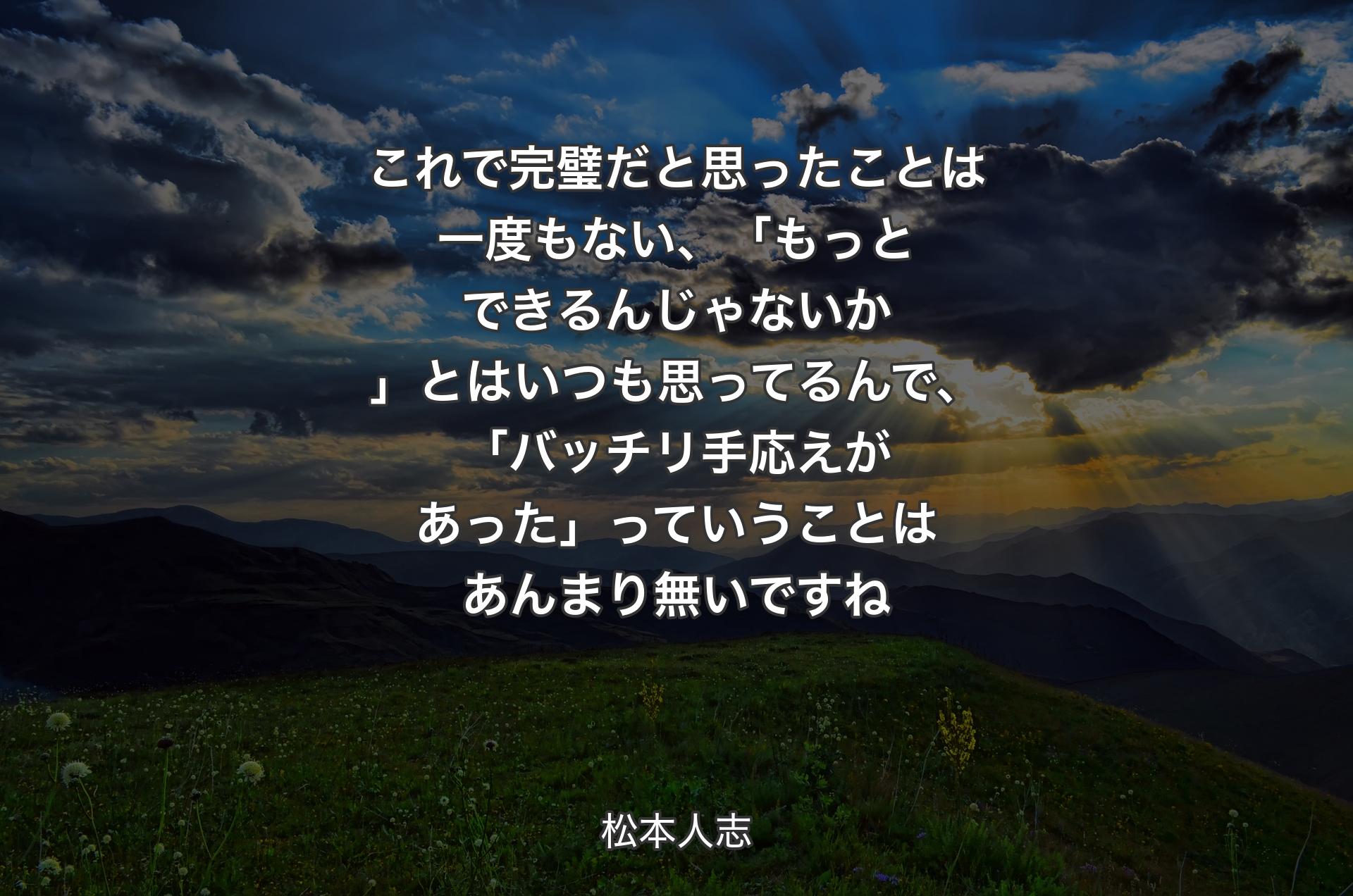 これで完璧だと思ったことは一度もない、「もっとできるんじゃないか」とはいつも 思ってるんで、「バッチリ手応えがあった」っていうことはあんまり無いですね - 松本人志