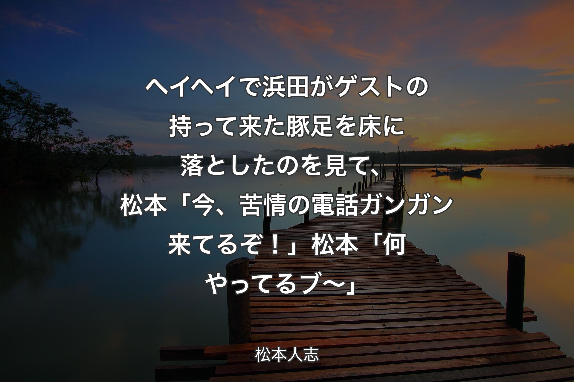 【背景3】ヘイヘイで浜田がゲストの持って来た豚足を床に落としたのを見て、松本「今、苦情の電話ガンガン来てるぞ！」松本「何やってるブ〜」 - 松本人志