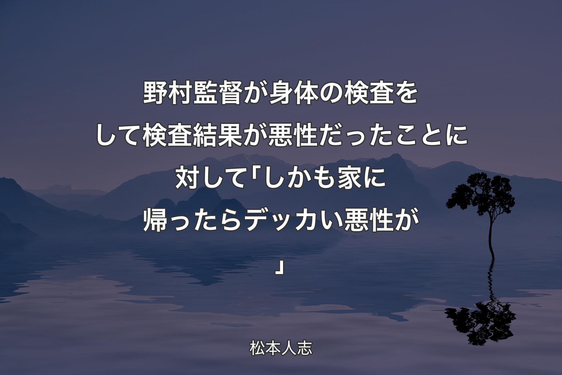 【背景4】野村監督が身体の検査をして検査結果が悪性だったことに対して ｢しかも家に帰ったらデッカい悪性が｣ - 松本人志