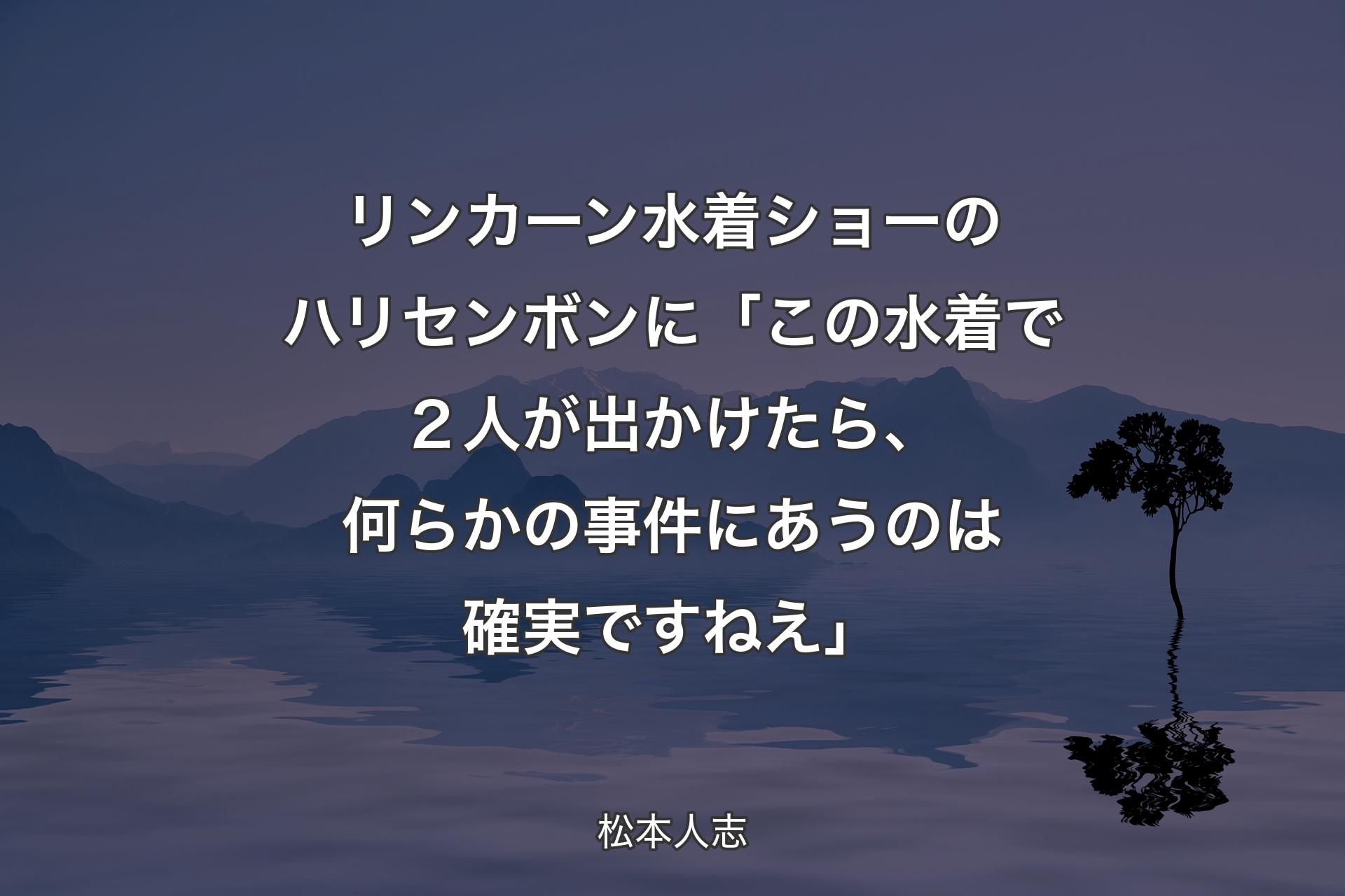 【背景4】リンカーン水着ショーのハリセンボンに 「この水着で２人が出かけたら、何らかの事件にあうのは確実ですねえ」 - 松本人志