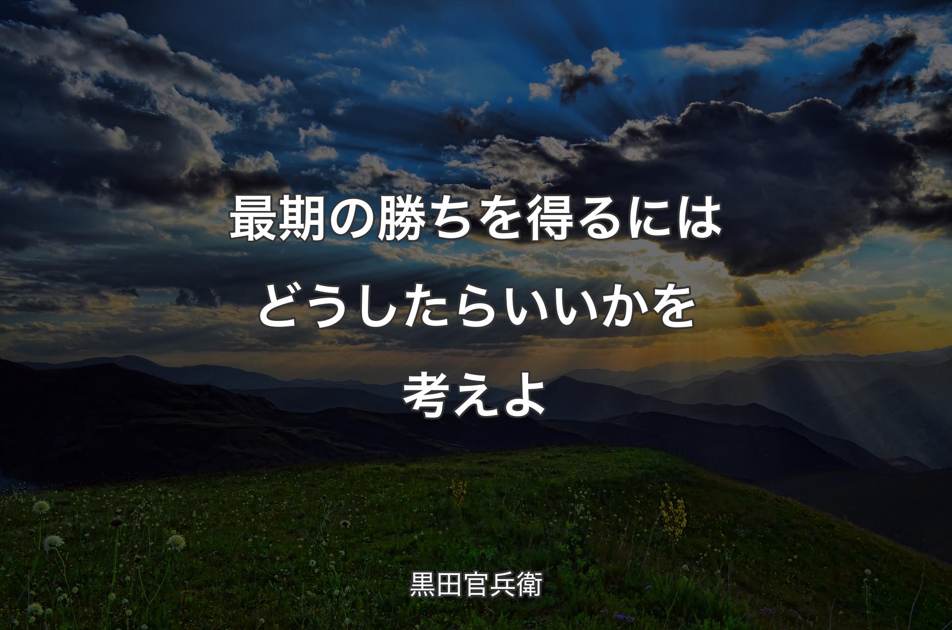 最期の勝ちを得るにはどうしたらいいかを考えよ - 黒田官兵衛