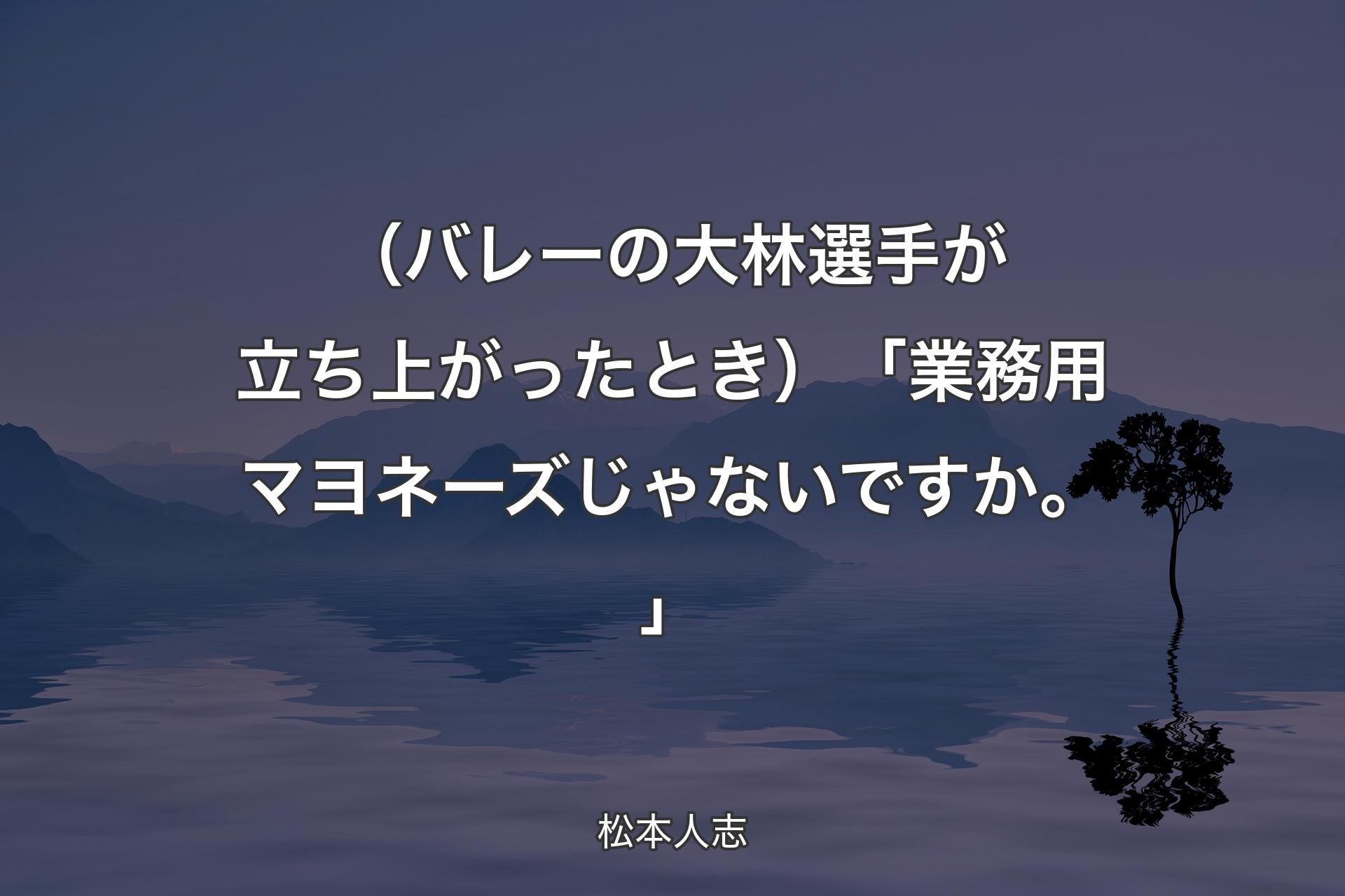 【背景4】（バレーの大林選手が立ち上がったとき ）「業務用マヨネーズじゃないですか。」 - 松本人志